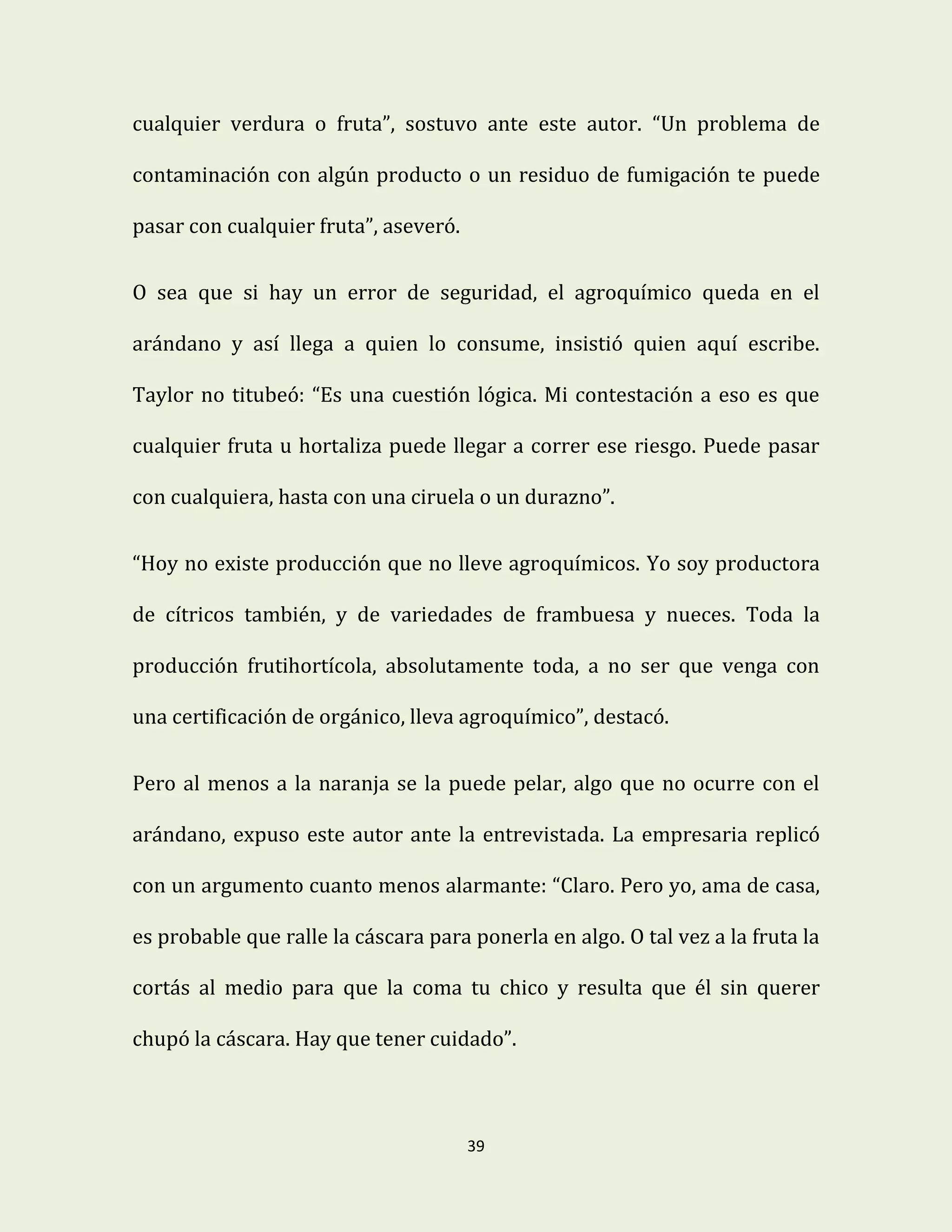 39
cualquier verdura o fruta”, sostuvo ante este autor. “Un problema de
contaminación con algún producto o un residuo de fumigación te puede
pasar con cualquier fruta”, aseveró.
O sea que si hay un error de seguridad, el agroquímico queda en el
arándano y así llega a quien lo consume, insistió quien aquí escribe.
Taylor no titubeó: “Es una cuestión lógica. Mi contestación a eso es que
cualquier fruta u hortaliza puede llegar a correr ese riesgo. Puede pasar
con cualquiera, hasta con una ciruela o un durazno”.
“Hoy no existe producción que no lleve agroquímicos. Yo soy productora
de cítricos también, y de variedades de frambuesa y nueces. Toda la
producción frutihortícola, absolutamente toda, a no ser que venga con
una certificación de orgánico, lleva agroquímico”, destacó.
Pero al menos a la naranja se la puede pelar, algo que no ocurre con el
arándano, expuso este autor ante la entrevistada. La empresaria replicó
con un argumento cuanto menos alarmante: “Claro. Pero yo, ama de casa,
es probable que ralle la cáscara para ponerla en algo. O tal vez a la fruta la
cortás al medio para que la coma tu chico y resulta que él sin querer
chupó la cáscara. Hay que tener cuidado”.
 