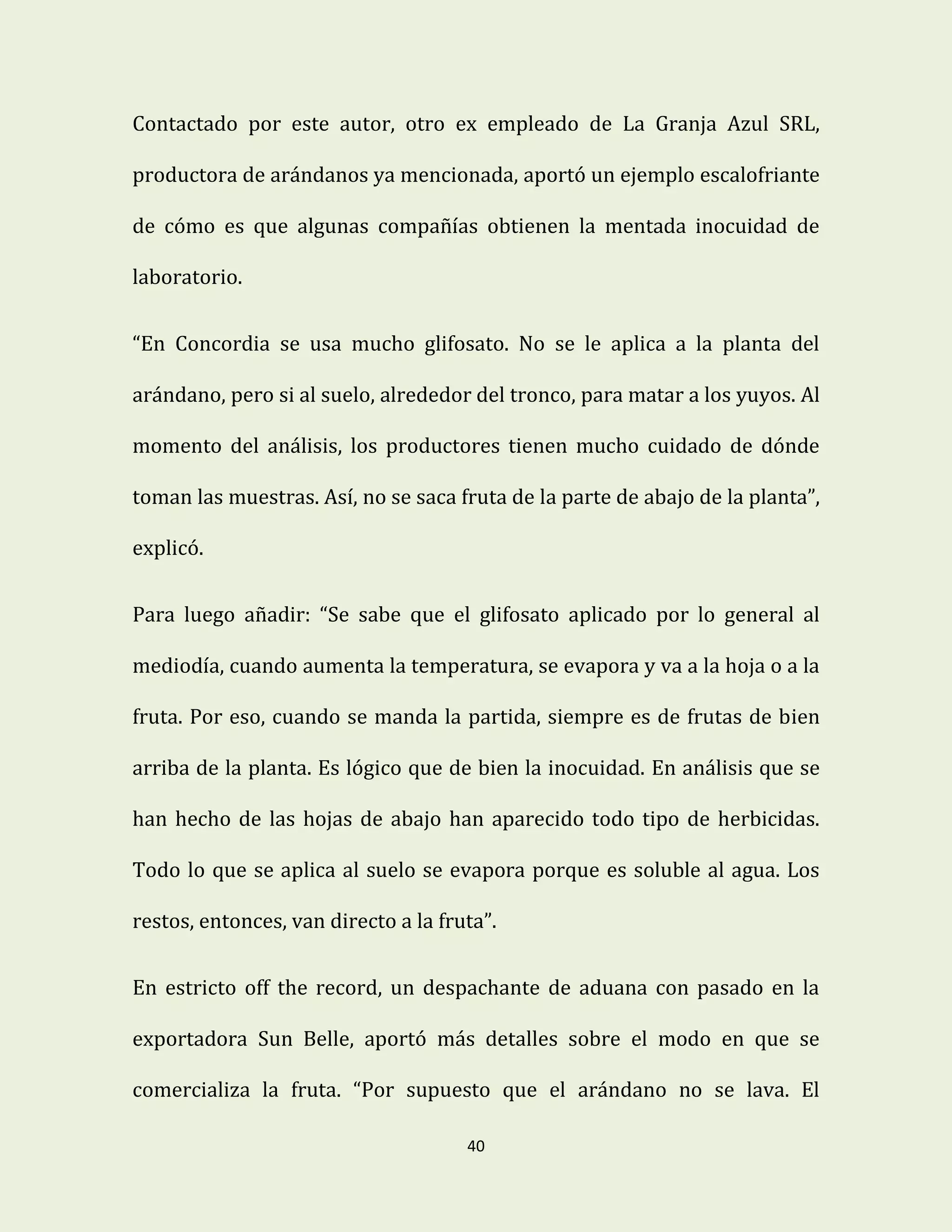 40
Contactado por este autor, otro ex empleado de La Granja Azul SRL,
productora de arándanos ya mencionada, aportó un ejemplo escalofriante
de cómo es que algunas compañías obtienen la mentada inocuidad de
laboratorio.
“En Concordia se usa mucho glifosato. No se le aplica a la planta del
arándano, pero si al suelo, alrededor del tronco, para matar a los yuyos. Al
momento del análisis, los productores tienen mucho cuidado de dónde
toman las muestras. Así, no se saca fruta de la parte de abajo de la planta”,
explicó.
Para luego añadir: “Se sabe que el glifosato aplicado por lo general al
mediodía, cuando aumenta la temperatura, se evapora y va a la hoja o a la
fruta. Por eso, cuando se manda la partida, siempre es de frutas de bien
arriba de la planta. Es lógico que de bien la inocuidad. En análisis que se
han hecho de las hojas de abajo han aparecido todo tipo de herbicidas.
Todo lo que se aplica al suelo se evapora porque es soluble al agua. Los
restos, entonces, van directo a la fruta”.
En estricto off the record, un despachante de aduana con pasado en la
exportadora Sun Belle, aportó más detalles sobre el modo en que se
comercializa la fruta. “Por supuesto que el arándano no se lava. El
 