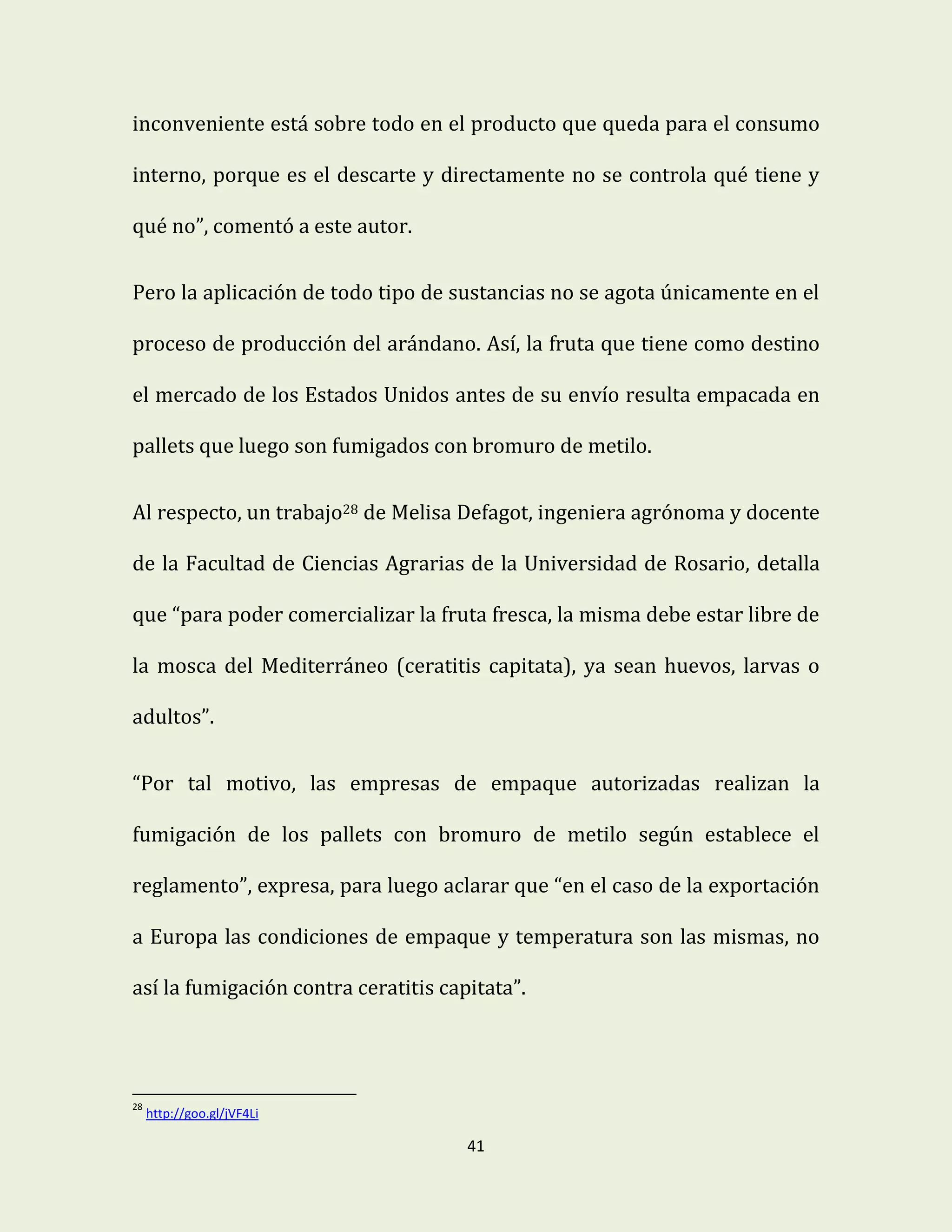 41
inconveniente está sobre todo en el producto que queda para el consumo
interno, porque es el descarte y directamente no se controla qué tiene y
qué no”, comentó a este autor.
Pero la aplicación de todo tipo de sustancias no se agota únicamente en el
proceso de producción del arándano. Así, la fruta que tiene como destino
el mercado de los Estados Unidos antes de su envío resulta empacada en
pallets que luego son fumigados con bromuro de metilo.
Al respecto, un trabajo28 de Melisa Defagot, ingeniera agrónoma y docente
de la Facultad de Ciencias Agrarias de la Universidad de Rosario, detalla
que “para poder comercializar la fruta fresca, la misma debe estar libre de
la mosca del Mediterráneo (ceratitis capitata), ya sean huevos, larvas o
adultos”.
“Por tal motivo, las empresas de empaque autorizadas realizan la
fumigación de los pallets con bromuro de metilo según establece el
reglamento”, expresa, para luego aclarar que “en el caso de la exportación
a Europa las condiciones de empaque y temperatura son las mismas, no
así la fumigación contra ceratitis capitata”.
28
http://goo.gl/jVF4Li
 
