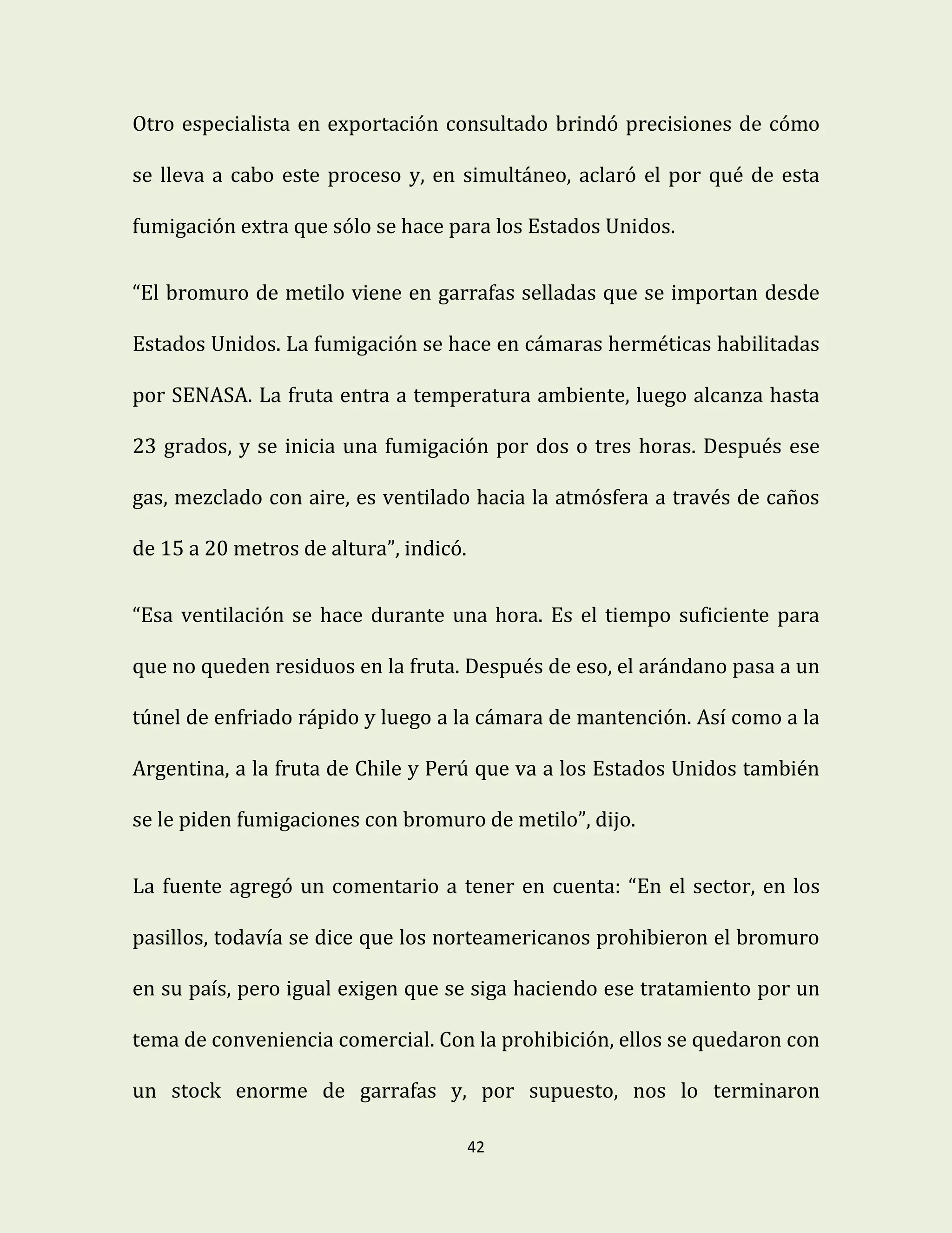 42
Otro especialista en exportación consultado brindó precisiones de cómo
se lleva a cabo este proceso y, en simultáneo, aclaró el por qué de esta
fumigación extra que sólo se hace para los Estados Unidos.
“El bromuro de metilo viene en garrafas selladas que se importan desde
Estados Unidos. La fumigación se hace en cámaras herméticas habilitadas
por SENASA. La fruta entra a temperatura ambiente, luego alcanza hasta
23 grados, y se inicia una fumigación por dos o tres horas. Después ese
gas, mezclado con aire, es ventilado hacia la atmósfera a través de caños
de 15 a 20 metros de altura”, indicó.
“Esa ventilación se hace durante una hora. Es el tiempo suficiente para
que no queden residuos en la fruta. Después de eso, el arándano pasa a un
túnel de enfriado rápido y luego a la cámara de mantención. Así como a la
Argentina, a la fruta de Chile y Perú que va a los Estados Unidos también
se le piden fumigaciones con bromuro de metilo”, dijo.
La fuente agregó un comentario a tener en cuenta: “En el sector, en los
pasillos, todavía se dice que los norteamericanos prohibieron el bromuro
en su país, pero igual exigen que se siga haciendo ese tratamiento por un
tema de conveniencia comercial. Con la prohibición, ellos se quedaron con
un stock enorme de garrafas y, por supuesto, nos lo terminaron
 