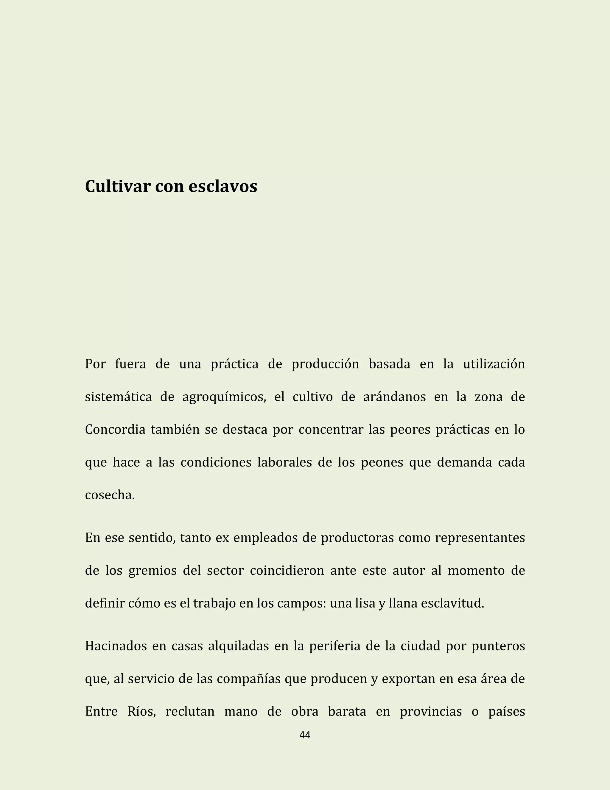 44
Cultivar con esclavos
Por fuera de una práctica de producción basada en la utilización
sistemática de agroquímicos, el cultivo de arándanos en la zona de
Concordia también se destaca por concentrar las peores prácticas en lo
que hace a las condiciones laborales de los peones que demanda cada
cosecha.
En ese sentido, tanto ex empleados de productoras como representantes
de los gremios del sector coincidieron ante este autor al momento de
definir cómo es el trabajo en los campos: una lisa y llana esclavitud.
Hacinados en casas alquiladas en la periferia de la ciudad por punteros
que, al servicio de las compañías que producen y exportan en esa área de
Entre Ríos, reclutan mano de obra barata en provincias o países
 