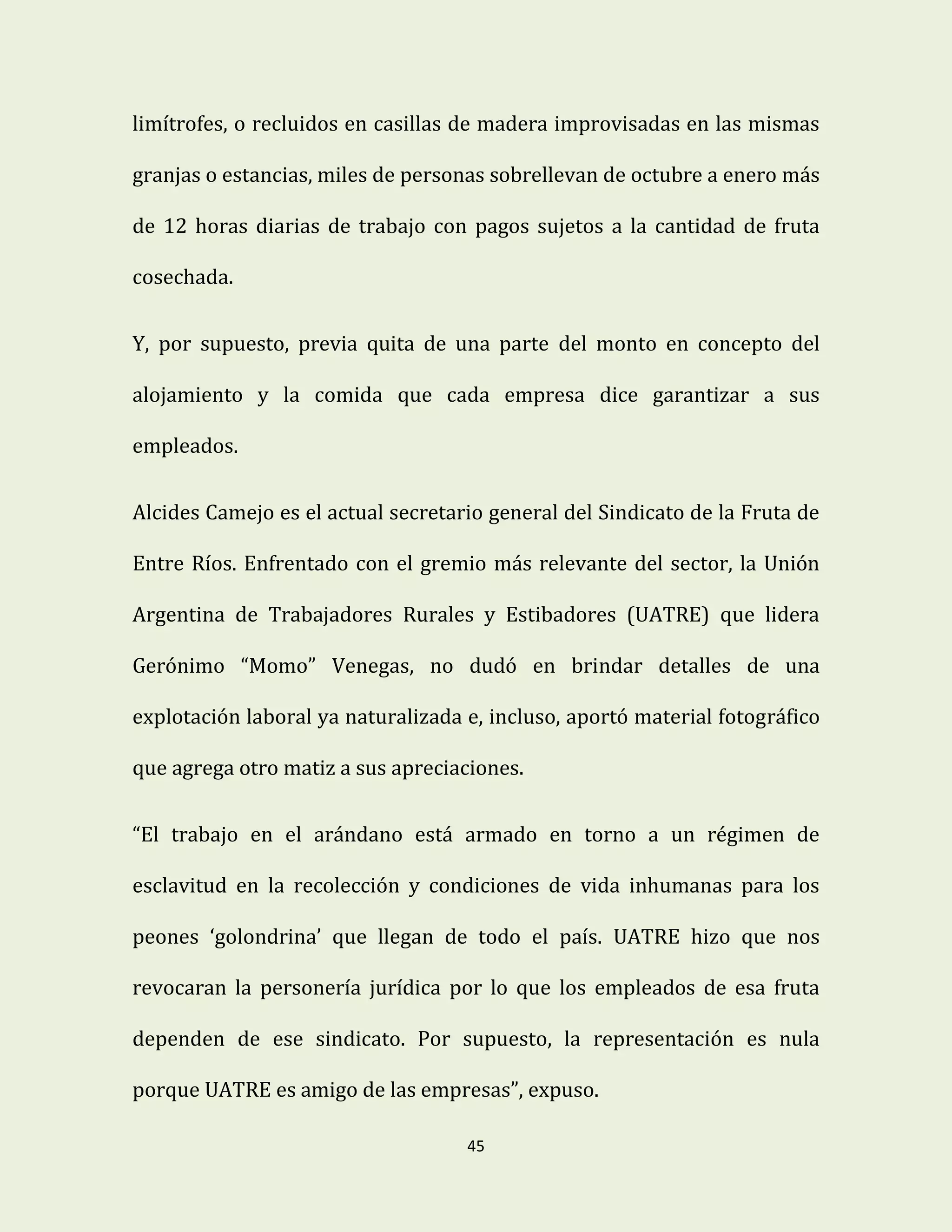 45
limítrofes, o recluidos en casillas de madera improvisadas en las mismas
granjas o estancias, miles de personas sobrellevan de octubre a enero más
de 12 horas diarias de trabajo con pagos sujetos a la cantidad de fruta
cosechada.
Y, por supuesto, previa quita de una parte del monto en concepto del
alojamiento y la comida que cada empresa dice garantizar a sus
empleados.
Alcides Camejo es el actual secretario general del Sindicato de la Fruta de
Entre Ríos. Enfrentado con el gremio más relevante del sector, la Unión
Argentina de Trabajadores Rurales y Estibadores (UATRE) que lidera
Gerónimo “Momo” Venegas, no dudó en brindar detalles de una
explotación laboral ya naturalizada e, incluso, aportó material fotográfico
que agrega otro matiz a sus apreciaciones.
“El trabajo en el arándano está armado en torno a un régimen de
esclavitud en la recolección y condiciones de vida inhumanas para los
peones ‘golondrina’ que llegan de todo el país. UATRE hizo que nos
revocaran la personería jurídica por lo que los empleados de esa fruta
dependen de ese sindicato. Por supuesto, la representación es nula
porque UATRE es amigo de las empresas”, expuso.
 