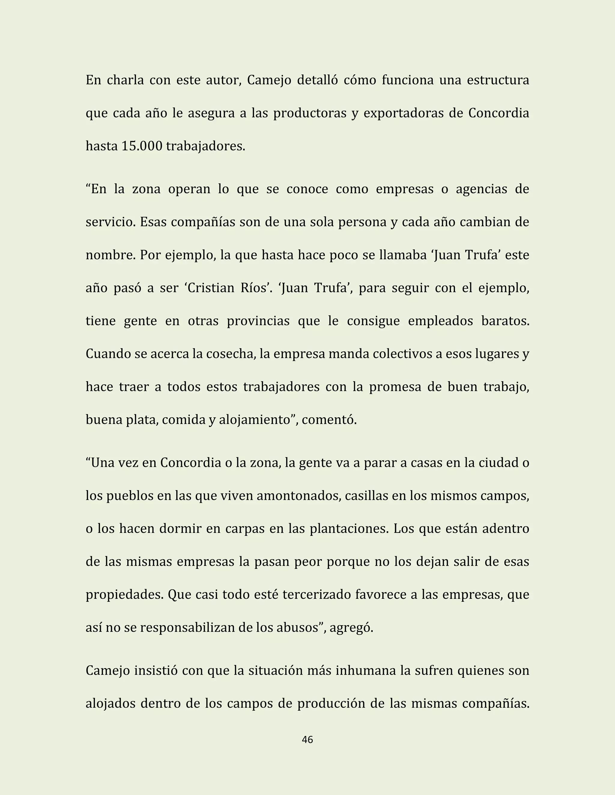 46
En charla con este autor, Camejo detalló cómo funciona una estructura
que cada año le asegura a las productoras y exportadoras de Concordia
hasta 15.000 trabajadores.
“En la zona operan lo que se conoce como empresas o agencias de
servicio. Esas compañías son de una sola persona y cada año cambian de
nombre. Por ejemplo, la que hasta hace poco se llamaba ‘Juan Trufa’ este
año pasó a ser ‘Cristian Ríos’. ‘Juan Trufa’, para seguir con el ejemplo,
tiene gente en otras provincias que le consigue empleados baratos.
Cuando se acerca la cosecha, la empresa manda colectivos a esos lugares y
hace traer a todos estos trabajadores con la promesa de buen trabajo,
buena plata, comida y alojamiento”, comentó.
“Una vez en Concordia o la zona, la gente va a parar a casas en la ciudad o
los pueblos en las que viven amontonados, casillas en los mismos campos,
o los hacen dormir en carpas en las plantaciones. Los que están adentro
de las mismas empresas la pasan peor porque no los dejan salir de esas
propiedades. Que casi todo esté tercerizado favorece a las empresas, que
así no se responsabilizan de los abusos”, agregó.
Camejo insistió con que la situación más inhumana la sufren quienes son
alojados dentro de los campos de producción de las mismas compañías.
 