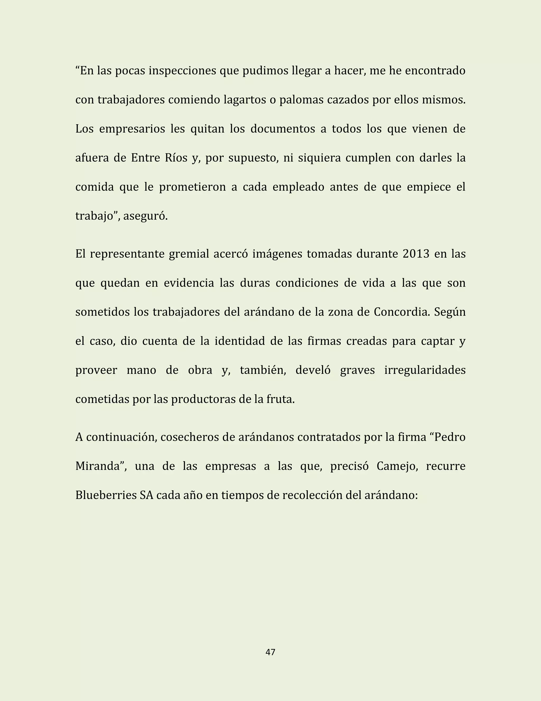 47
“En las pocas inspecciones que pudimos llegar a hacer, me he encontrado
con trabajadores comiendo lagartos o palomas cazados por ellos mismos.
Los empresarios les quitan los documentos a todos los que vienen de
afuera de Entre Ríos y, por supuesto, ni siquiera cumplen con darles la
comida que le prometieron a cada empleado antes de que empiece el
trabajo”, aseguró.
El representante gremial acercó imágenes tomadas durante 2013 en las
que quedan en evidencia las duras condiciones de vida a las que son
sometidos los trabajadores del arándano de la zona de Concordia. Según
el caso, dio cuenta de la identidad de las firmas creadas para captar y
proveer mano de obra y, también, develó graves irregularidades
cometidas por las productoras de la fruta.
A continuación, cosecheros de arándanos contratados por la firma “Pedro
Miranda”, una de las empresas a las que, precisó Camejo, recurre
Blueberries SA cada año en tiempos de recolección del arándano:
 