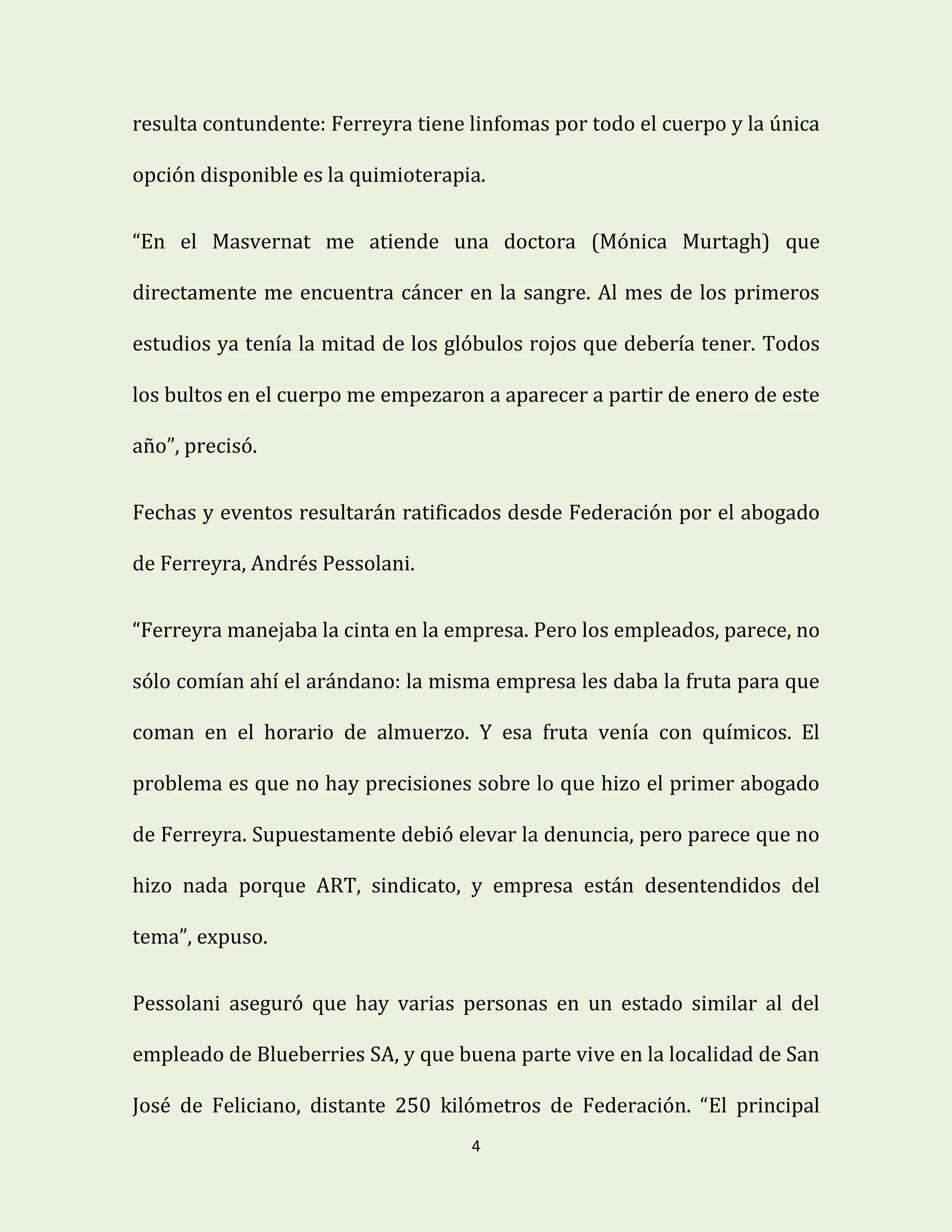 4
resulta contundente: Ferreyra tiene linfomas por todo el cuerpo y la única
opción disponible es la quimioterapia.
“En el Masvernat me atiende una doctora (Mónica Murtagh) que
directamente me encuentra cáncer en la sangre. Al mes de los primeros
estudios ya tenía la mitad de los glóbulos rojos que debería tener. Todos
los bultos en el cuerpo me empezaron a aparecer a partir de enero de este
año”, precisó.
Fechas y eventos resultarán ratificados desde Federación por el abogado
de Ferreyra, Andrés Pessolani.
“Ferreyra manejaba la cinta en la empresa. Pero los empleados, parece, no
sólo comían ahí el arándano: la misma empresa les daba la fruta para que
coman en el horario de almuerzo. Y esa fruta venía con químicos. El
problema es que no hay precisiones sobre lo que hizo el primer abogado
de Ferreyra. Supuestamente debió elevar la denuncia, pero parece que no
hizo nada porque ART, sindicato, y empresa están desentendidos del
tema”, expuso.
Pessolani aseguró que hay varias personas en un estado similar al del
empleado de Blueberries SA, y que buena parte vive en la localidad de San
José de Feliciano, distante 250 kilómetros de Federación. “El principal
 