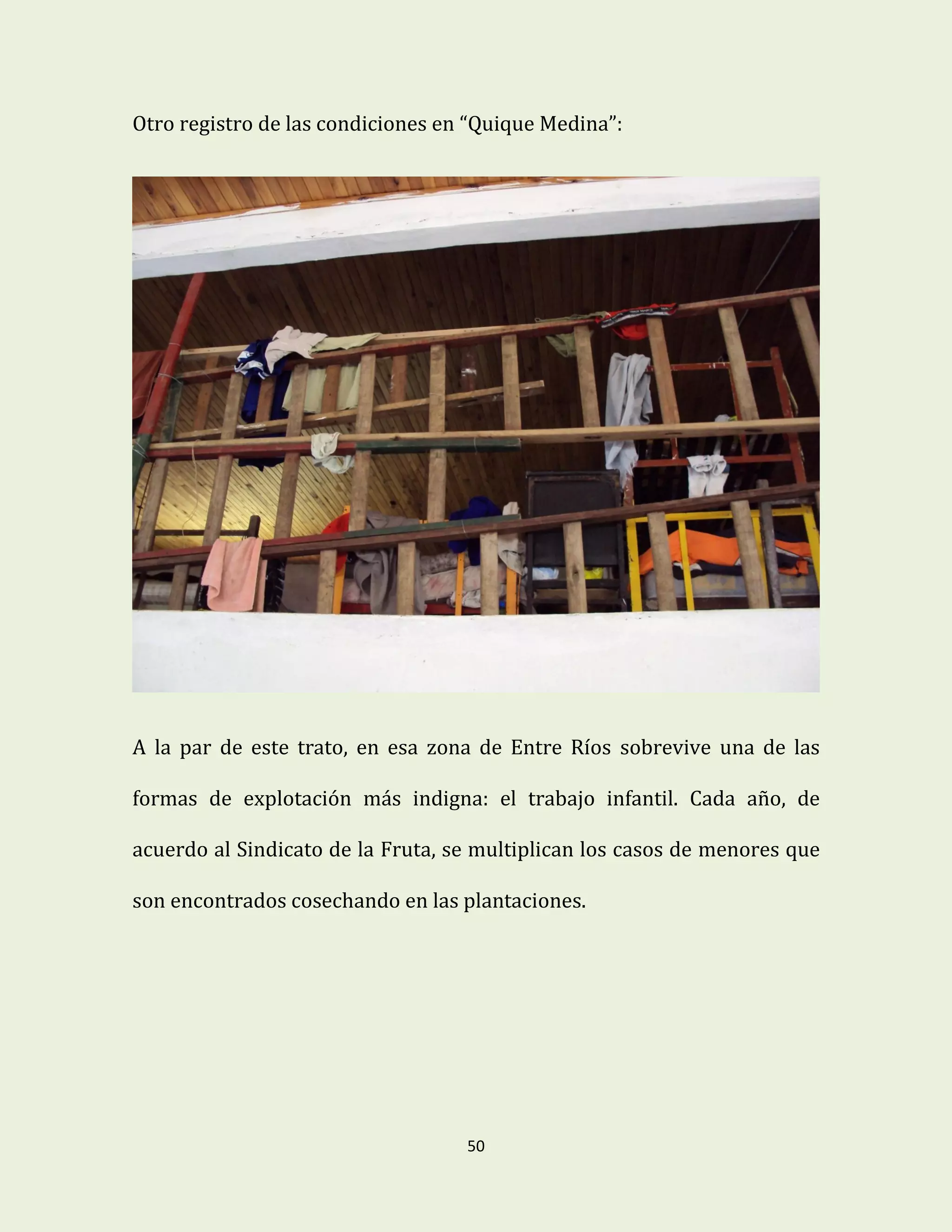 50
Otro registro de las condiciones en “Quique Medina”:
A la par de este trato, en esa zona de Entre Ríos sobrevive una de las
formas de explotación más indigna: el trabajo infantil. Cada año, de
acuerdo al Sindicato de la Fruta, se multiplican los casos de menores que
son encontrados cosechando en las plantaciones.
 