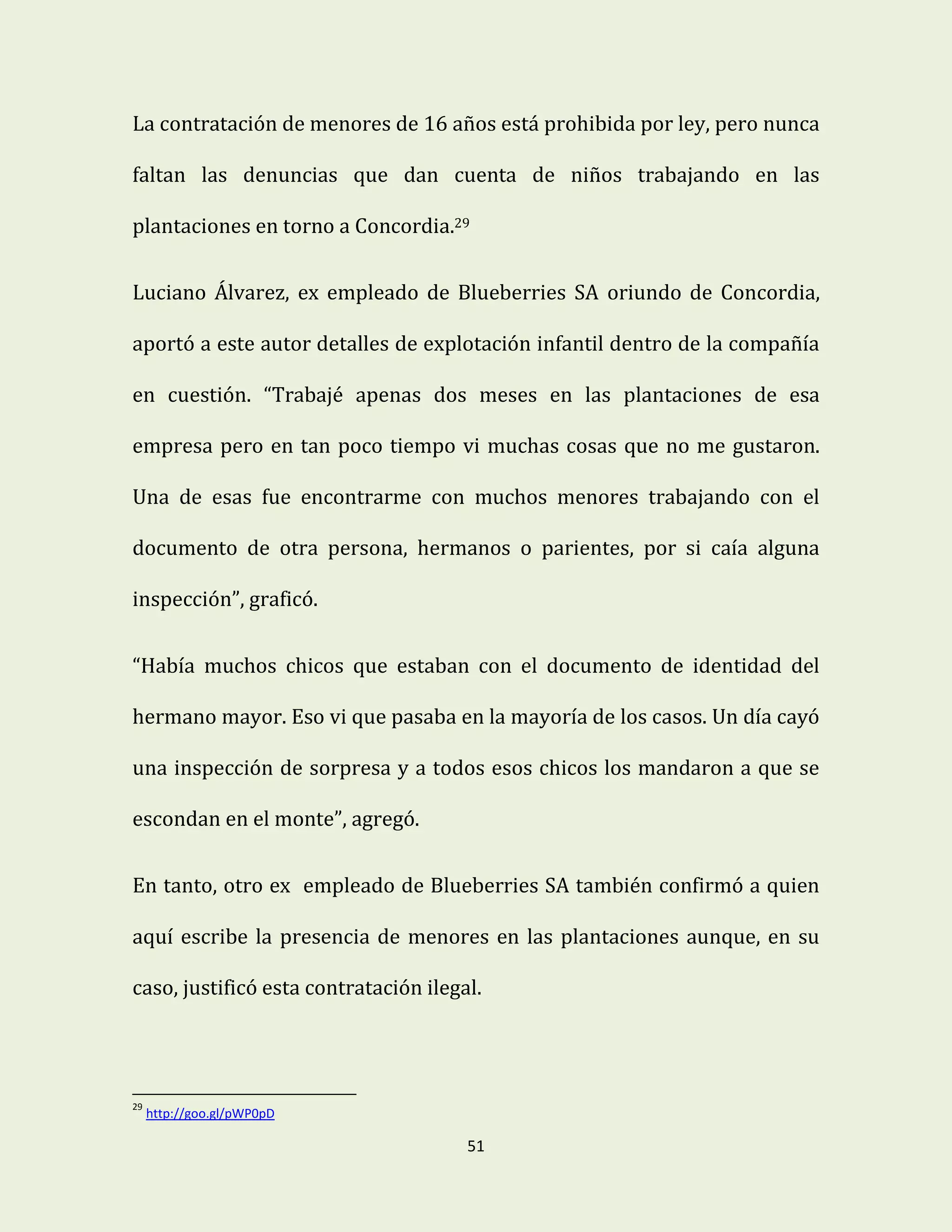 51
La contratación de menores de 16 años está prohibida por ley, pero nunca
faltan las denuncias que dan cuenta de niños trabajando en las
plantaciones en torno a Concordia.29
Luciano Álvarez, ex empleado de Blueberries SA oriundo de Concordia,
aportó a este autor detalles de explotación infantil dentro de la compañía
en cuestión. “Trabajé apenas dos meses en las plantaciones de esa
empresa pero en tan poco tiempo vi muchas cosas que no me gustaron.
Una de esas fue encontrarme con muchos menores trabajando con el
documento de otra persona, hermanos o parientes, por si caía alguna
inspección”, graficó.
“Había muchos chicos que estaban con el documento de identidad del
hermano mayor. Eso vi que pasaba en la mayoría de los casos. Un día cayó
una inspección de sorpresa y a todos esos chicos los mandaron a que se
escondan en el monte”, agregó.
En tanto, otro ex empleado de Blueberries SA también confirmó a quien
aquí escribe la presencia de menores en las plantaciones aunque, en su
caso, justificó esta contratación ilegal.
29
http://goo.gl/pWP0pD
 