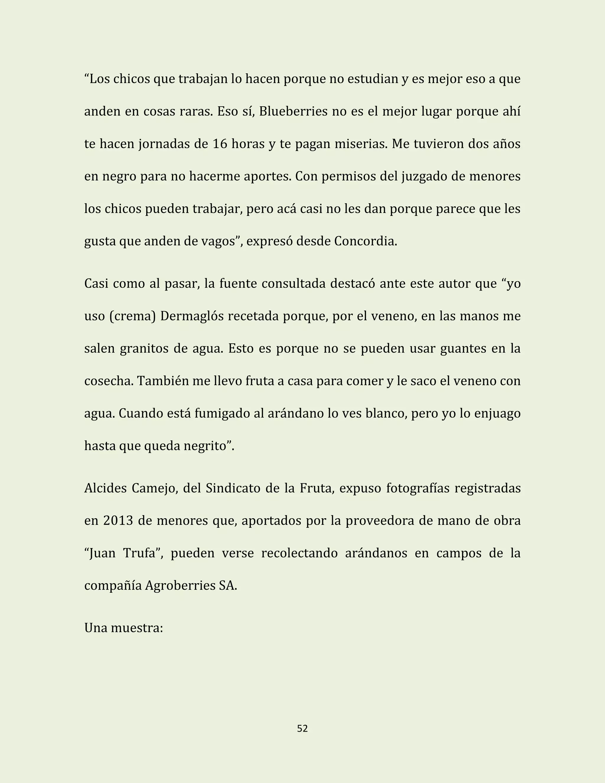 52
“Los chicos que trabajan lo hacen porque no estudian y es mejor eso a que
anden en cosas raras. Eso sí, Blueberries no es el mejor lugar porque ahí
te hacen jornadas de 16 horas y te pagan miserias. Me tuvieron dos años
en negro para no hacerme aportes. Con permisos del juzgado de menores
los chicos pueden trabajar, pero acá casi no les dan porque parece que les
gusta que anden de vagos”, expresó desde Concordia.
Casi como al pasar, la fuente consultada destacó ante este autor que “yo
uso (crema) Dermaglós recetada porque, por el veneno, en las manos me
salen granitos de agua. Esto es porque no se pueden usar guantes en la
cosecha. También me llevo fruta a casa para comer y le saco el veneno con
agua. Cuando está fumigado al arándano lo ves blanco, pero yo lo enjuago
hasta que queda negrito”.
Alcides Camejo, del Sindicato de la Fruta, expuso fotografías registradas
en 2013 de menores que, aportados por la proveedora de mano de obra
“Juan Trufa”, pueden verse recolectando arándanos en campos de la
compañía Agroberries SA.
Una muestra:
 