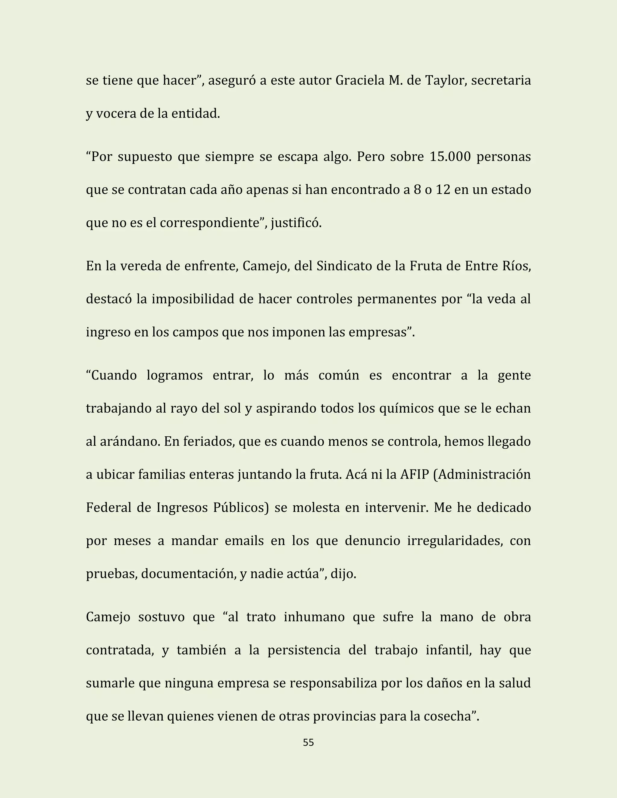 55
se tiene que hacer”, aseguró a este autor Graciela M. de Taylor, secretaria
y vocera de la entidad.
“Por supuesto que siempre se escapa algo. Pero sobre 15.000 personas
que se contratan cada año apenas si han encontrado a 8 o 12 en un estado
que no es el correspondiente”, justificó.
En la vereda de enfrente, Camejo, del Sindicato de la Fruta de Entre Ríos,
destacó la imposibilidad de hacer controles permanentes por “la veda al
ingreso en los campos que nos imponen las empresas”.
“Cuando logramos entrar, lo más común es encontrar a la gente
trabajando al rayo del sol y aspirando todos los químicos que se le echan
al arándano. En feriados, que es cuando menos se controla, hemos llegado
a ubicar familias enteras juntando la fruta. Acá ni la AFIP (Administración
Federal de Ingresos Públicos) se molesta en intervenir. Me he dedicado
por meses a mandar emails en los que denuncio irregularidades, con
pruebas, documentación, y nadie actúa”, dijo.
Camejo sostuvo que “al trato inhumano que sufre la mano de obra
contratada, y también a la persistencia del trabajo infantil, hay que
sumarle que ninguna empresa se responsabiliza por los daños en la salud
que se llevan quienes vienen de otras provincias para la cosecha”.
 