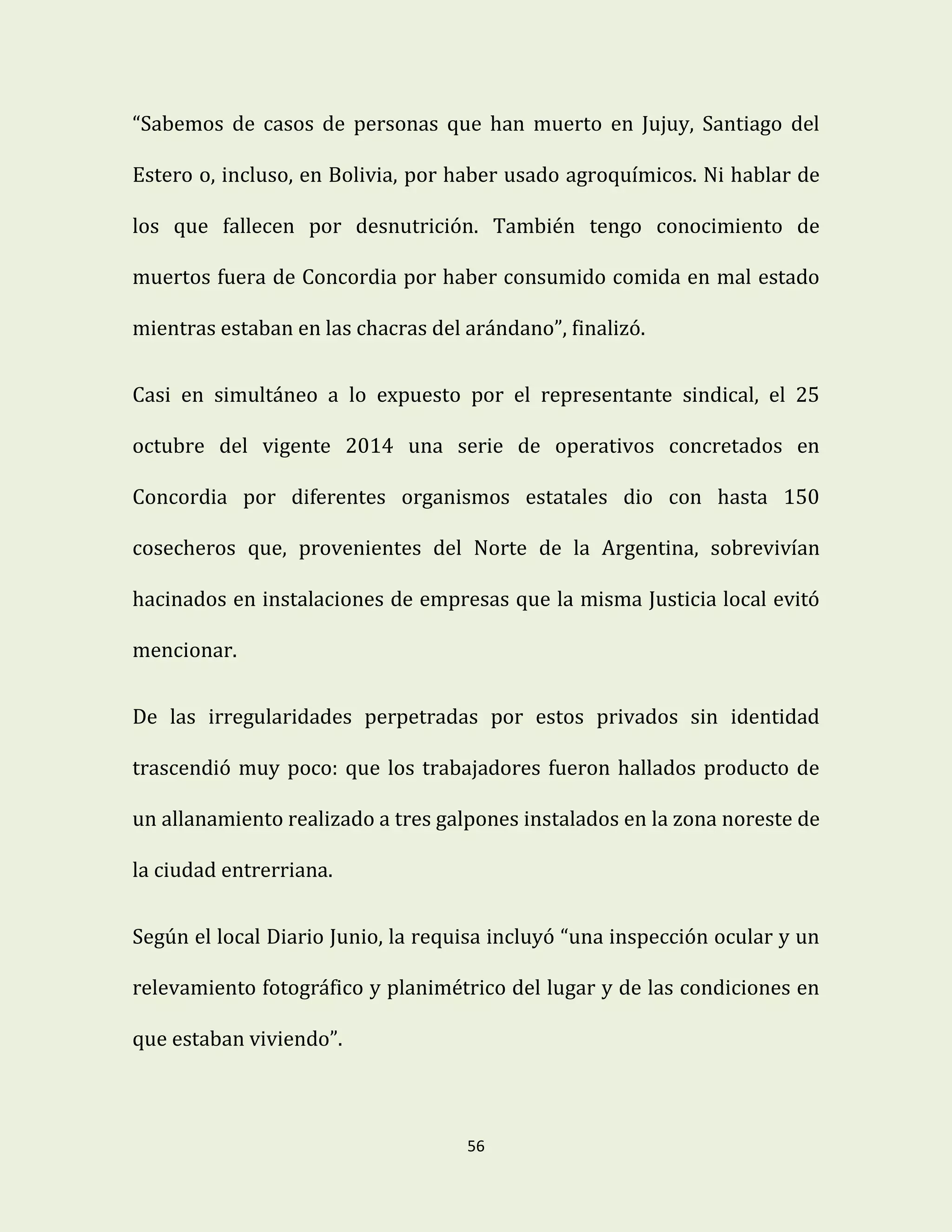 56
“Sabemos de casos de personas que han muerto en Jujuy, Santiago del
Estero o, incluso, en Bolivia, por haber usado agroquímicos. Ni hablar de
los que fallecen por desnutrición. También tengo conocimiento de
muertos fuera de Concordia por haber consumido comida en mal estado
mientras estaban en las chacras del arándano”, finalizó.
Casi en simultáneo a lo expuesto por el representante sindical, el 25
octubre del vigente 2014 una serie de operativos concretados en
Concordia por diferentes organismos estatales dio con hasta 150
cosecheros que, provenientes del Norte de la Argentina, sobrevivían
hacinados en instalaciones de empresas que la misma Justicia local evitó
mencionar.
De las irregularidades perpetradas por estos privados sin identidad
trascendió muy poco: que los trabajadores fueron hallados producto de
un allanamiento realizado a tres galpones instalados en la zona noreste de
la ciudad entrerriana.
Según el local Diario Junio, la requisa incluyó “una inspección ocular y un
relevamiento fotográfico y planimétrico del lugar y de las condiciones en
que estaban viviendo”.
 