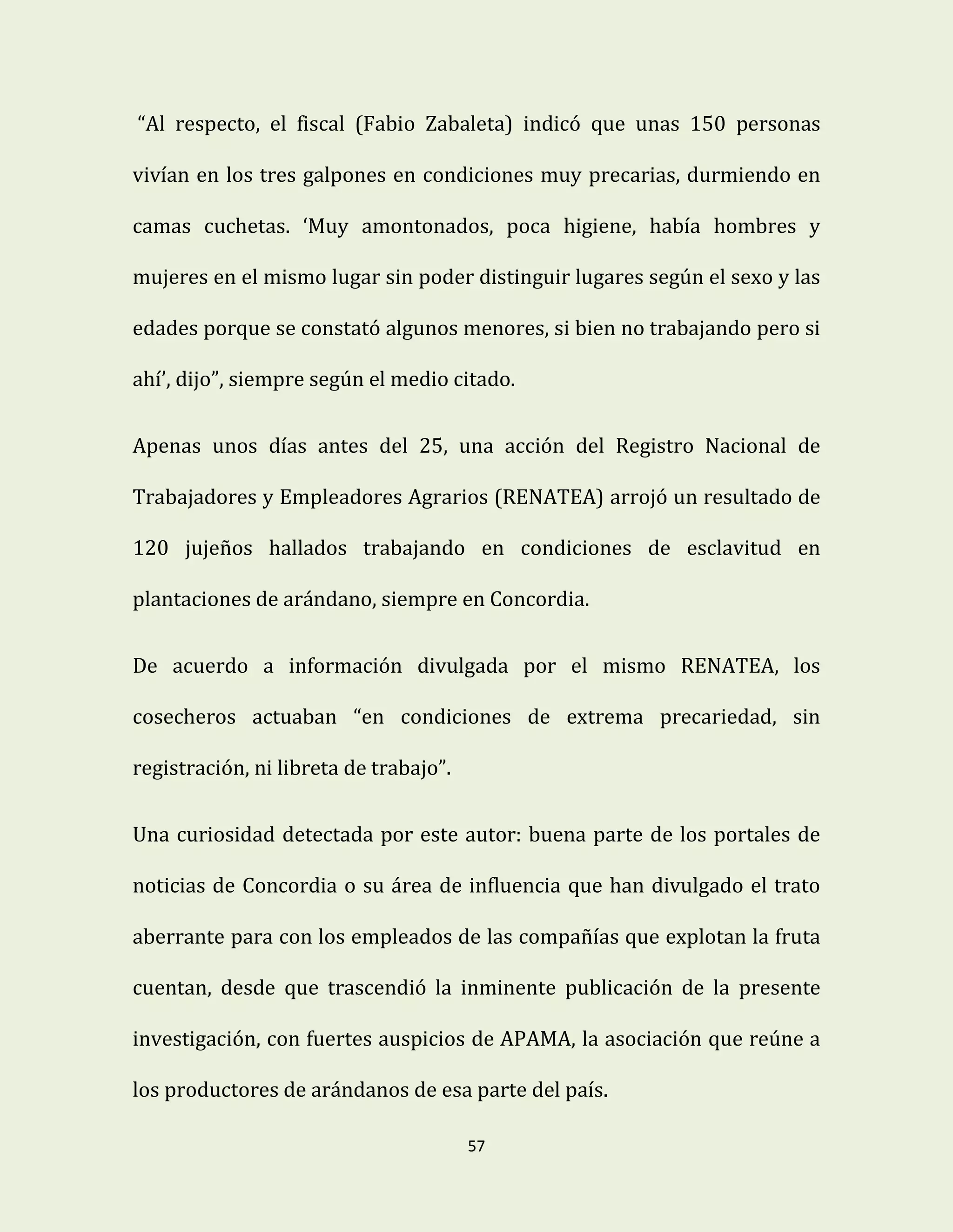 57
“Al respecto, el fiscal (Fabio Zabaleta) indicó que unas 150 personas
vivían en los tres galpones en condiciones muy precarias, durmiendo en
camas cuchetas. ‘Muy amontonados, poca higiene, había hombres y
mujeres en el mismo lugar sin poder distinguir lugares según el sexo y las
edades porque se constató algunos menores, si bien no trabajando pero si
ahí’, dijo”, siempre según el medio citado.
Apenas unos días antes del 25, una acción del Registro Nacional de
Trabajadores y Empleadores Agrarios (RENATEA) arrojó un resultado de
120 jujeños hallados trabajando en condiciones de esclavitud en
plantaciones de arándano, siempre en Concordia.
De acuerdo a información divulgada por el mismo RENATEA, los
cosecheros actuaban “en condiciones de extrema precariedad, sin
registración, ni libreta de trabajo”.
Una curiosidad detectada por este autor: buena parte de los portales de
noticias de Concordia o su área de influencia que han divulgado el trato
aberrante para con los empleados de las compañías que explotan la fruta
cuentan, desde que trascendió la inminente publicación de la presente
investigación, con fuertes auspicios de APAMA, la asociación que reúne a
los productores de arándanos de esa parte del país.
 