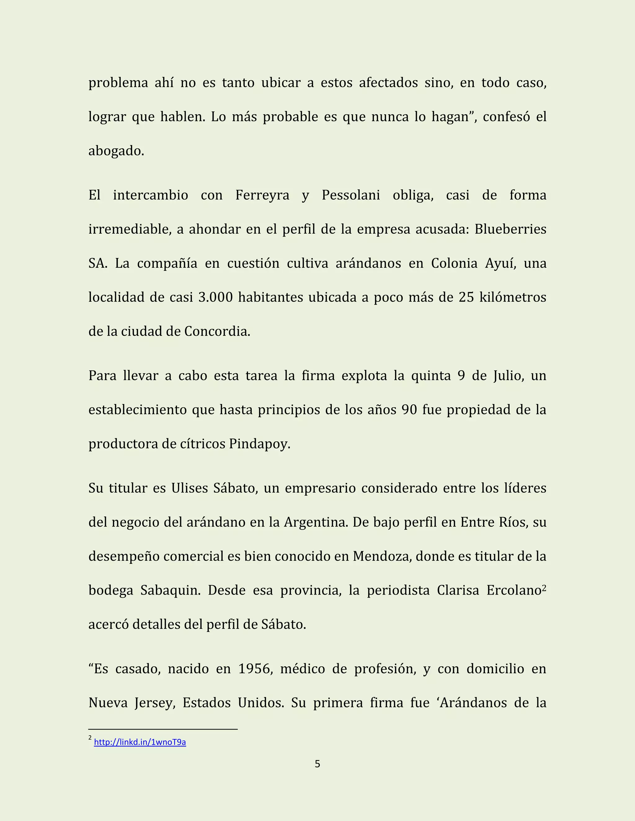 5
problema ahí no es tanto ubicar a estos afectados sino, en todo caso,
lograr que hablen. Lo más probable es que nunca lo hagan”, confesó el
abogado.
El intercambio con Ferreyra y Pessolani obliga, casi de forma
irremediable, a ahondar en el perfil de la empresa acusada: Blueberries
SA. La compañía en cuestión cultiva arándanos en Colonia Ayuí, una
localidad de casi 3.000 habitantes ubicada a poco más de 25 kilómetros
de la ciudad de Concordia.
Para llevar a cabo esta tarea la firma explota la quinta 9 de Julio, un
establecimiento que hasta principios de los años 90 fue propiedad de la
productora de cítricos Pindapoy.
Su titular es Ulises Sábato, un empresario considerado entre los líderes
del negocio del arándano en la Argentina. De bajo perfil en Entre Ríos, su
desempeño comercial es bien conocido en Mendoza, donde es titular de la
bodega Sabaquin. Desde esa provincia, la periodista Clarisa Ercolano2
acercó detalles del perfil de Sábato.
“Es casado, nacido en 1956, médico de profesión, y con domicilio en
Nueva Jersey, Estados Unidos. Su primera firma fue ‘Arándanos de la
2
http://linkd.in/1wnoT9a
 