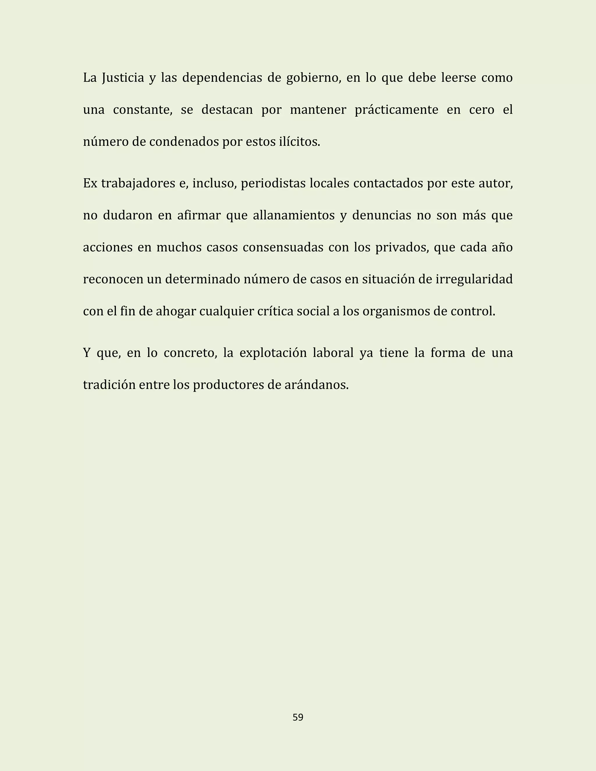 59
La Justicia y las dependencias de gobierno, en lo que debe leerse como
una constante, se destacan por mantener prácticamente en cero el
número de condenados por estos ilícitos.
Ex trabajadores e, incluso, periodistas locales contactados por este autor,
no dudaron en afirmar que allanamientos y denuncias no son más que
acciones en muchos casos consensuadas con los privados, que cada año
reconocen un determinado número de casos en situación de irregularidad
con el fin de ahogar cualquier crítica social a los organismos de control.
Y que, en lo concreto, la explotación laboral ya tiene la forma de una
tradición entre los productores de arándanos.
 