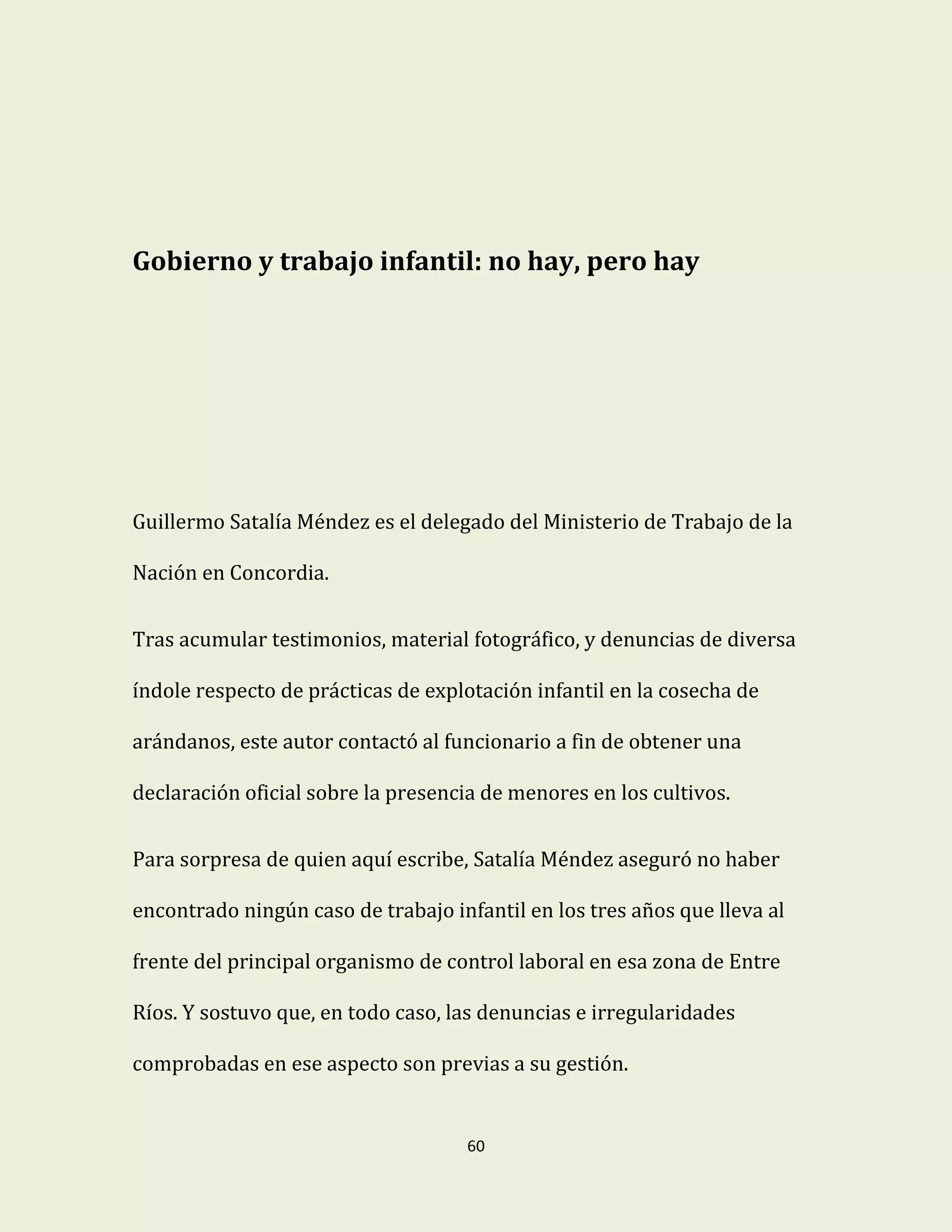 60
Gobierno y trabajo infantil: no hay, pero hay
Guillermo Satalía Méndez es el delegado del Ministerio de Trabajo de la
Nación en Concordia.
Tras acumular testimonios, material fotográfico, y denuncias de diversa
índole respecto de prácticas de explotación infantil en la cosecha de
arándanos, este autor contactó al funcionario a fin de obtener una
declaración oficial sobre la presencia de menores en los cultivos.
Para sorpresa de quien aquí escribe, Satalía Méndez aseguró no haber
encontrado ningún caso de trabajo infantil en los tres años que lleva al
frente del principal organismo de control laboral en esa zona de Entre
Ríos. Y sostuvo que, en todo caso, las denuncias e irregularidades
comprobadas en ese aspecto son previas a su gestión.
 