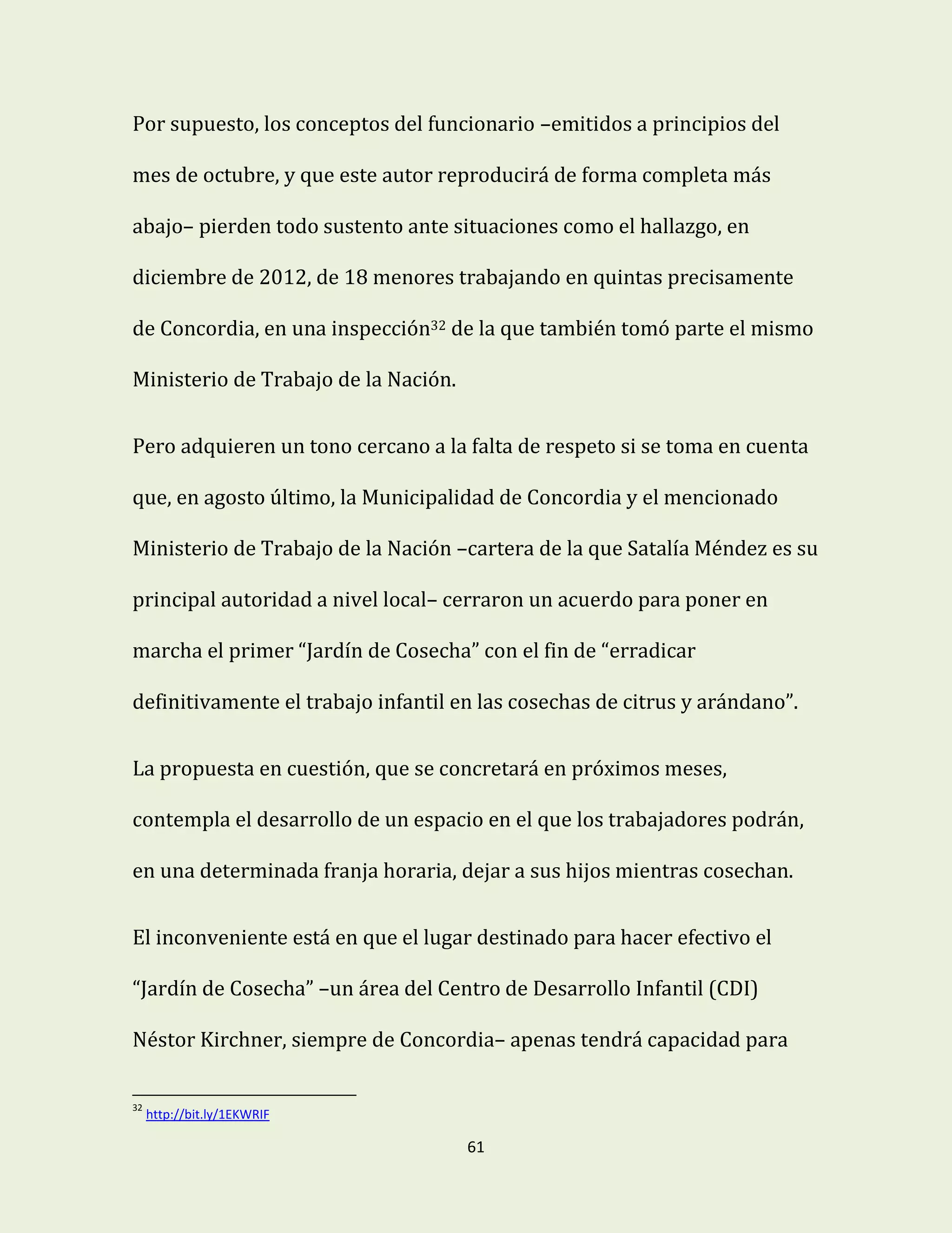 61
Por supuesto, los conceptos del funcionario –emitidos a principios del
mes de octubre, y que este autor reproducirá de forma completa más
abajo– pierden todo sustento ante situaciones como el hallazgo, en
diciembre de 2012, de 18 menores trabajando en quintas precisamente
de Concordia, en una inspección32 de la que también tomó parte el mismo
Ministerio de Trabajo de la Nación.
Pero adquieren un tono cercano a la falta de respeto si se toma en cuenta
que, en agosto último, la Municipalidad de Concordia y el mencionado
Ministerio de Trabajo de la Nación –cartera de la que Satalía Méndez es su
principal autoridad a nivel local– cerraron un acuerdo para poner en
marcha el primer “Jardín de Cosecha” con el fin de “erradicar
definitivamente el trabajo infantil en las cosechas de citrus y arándano”.
La propuesta en cuestión, que se concretará en próximos meses,
contempla el desarrollo de un espacio en el que los trabajadores podrán,
en una determinada franja horaria, dejar a sus hijos mientras cosechan.
El inconveniente está en que el lugar destinado para hacer efectivo el
“Jardín de Cosecha” –un área del Centro de Desarrollo Infantil (CDI)
Néstor Kirchner, siempre de Concordia– apenas tendrá capacidad para
32
http://bit.ly/1EKWRIF
 