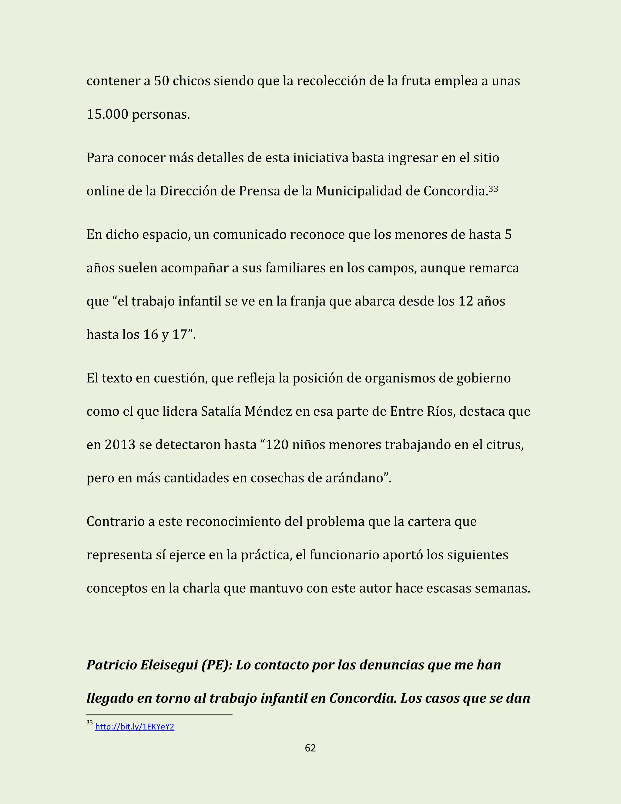 62
contener a 50 chicos siendo que la recolección de la fruta emplea a unas
15.000 personas.
Para conocer más detalles de esta iniciativa basta ingresar en el sitio
online de la Dirección de Prensa de la Municipalidad de Concordia.33
En dicho espacio, un comunicado reconoce que los menores de hasta 5
años suelen acompañar a sus familiares en los campos, aunque remarca
que “el trabajo infantil se ve en la franja que abarca desde los 12 años
hasta los 16 y 17”.
El texto en cuestión, que refleja la posición de organismos de gobierno
como el que lidera Satalía Méndez en esa parte de Entre Ríos, destaca que
en 2013 se detectaron hasta “120 niños menores trabajando en el citrus,
pero en más cantidades en cosechas de arándano”.
Contrario a este reconocimiento del problema que la cartera que
representa sí ejerce en la práctica, el funcionario aportó los siguientes
conceptos en la charla que mantuvo con este autor hace escasas semanas.
Patricio Eleisegui (PE): Lo contacto por las denuncias que me han
llegado en torno al trabajo infantil en Concordia. Los casos que se dan
33
http://bit.ly/1EKYeY2
 