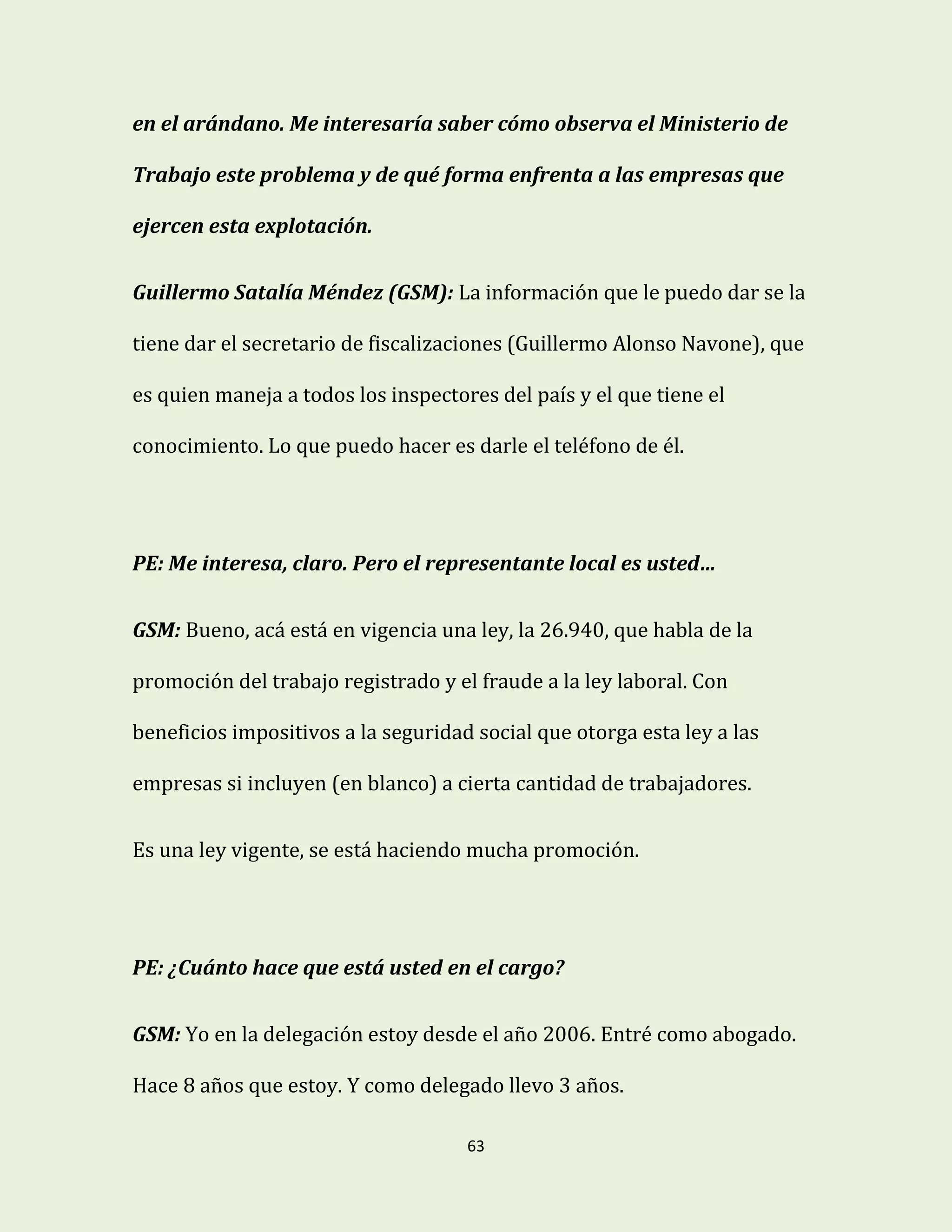 63
en el arándano. Me interesaría saber cómo observa el Ministerio de
Trabajo este problema y de qué forma enfrenta a las empresas que
ejercen esta explotación.
Guillermo Satalía Méndez (GSM): La información que le puedo dar se la
tiene dar el secretario de fiscalizaciones (Guillermo Alonso Navone), que
es quien maneja a todos los inspectores del país y el que tiene el
conocimiento. Lo que puedo hacer es darle el teléfono de él.
PE: Me interesa, claro. Pero el representante local es usted…
GSM: Bueno, acá está en vigencia una ley, la 26.940, que habla de la
promoción del trabajo registrado y el fraude a la ley laboral. Con
beneficios impositivos a la seguridad social que otorga esta ley a las
empresas si incluyen (en blanco) a cierta cantidad de trabajadores.
Es una ley vigente, se está haciendo mucha promoción.
PE: ¿Cuánto hace que está usted en el cargo?
GSM: Yo en la delegación estoy desde el año 2006. Entré como abogado.
Hace 8 años que estoy. Y como delegado llevo 3 años.
 