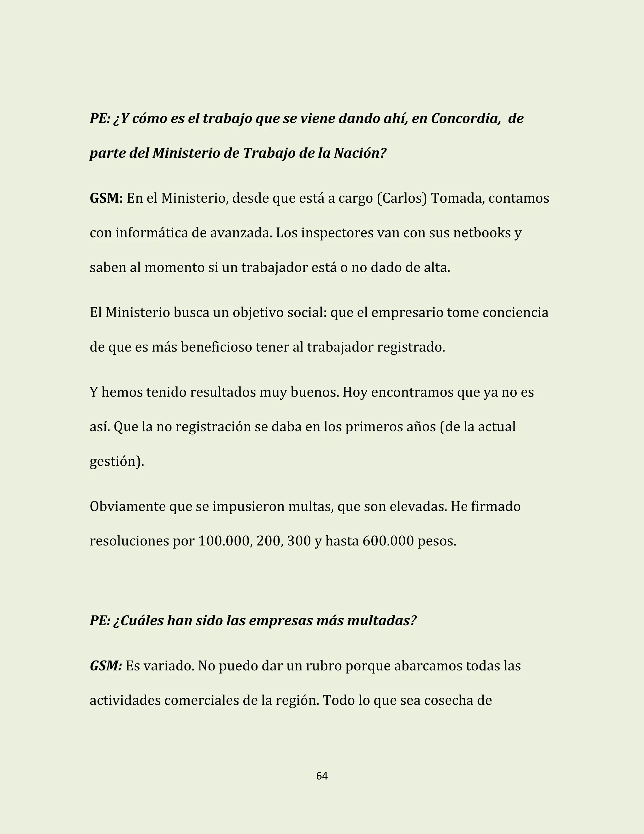 64
PE: ¿Y cómo es el trabajo que se viene dando ahí, en Concordia, de
parte del Ministerio de Trabajo de la Nación?
GSM: En el Ministerio, desde que está a cargo (Carlos) Tomada, contamos
con informática de avanzada. Los inspectores van con sus netbooks y
saben al momento si un trabajador está o no dado de alta.
El Ministerio busca un objetivo social: que el empresario tome conciencia
de que es más beneficioso tener al trabajador registrado.
Y hemos tenido resultados muy buenos. Hoy encontramos que ya no es
así. Que la no registración se daba en los primeros años (de la actual
gestión).
Obviamente que se impusieron multas, que son elevadas. He firmado
resoluciones por 100.000, 200, 300 y hasta 600.000 pesos.
PE: ¿Cuáles han sido las empresas más multadas?
GSM: Es variado. No puedo dar un rubro porque abarcamos todas las
actividades comerciales de la región. Todo lo que sea cosecha de
 