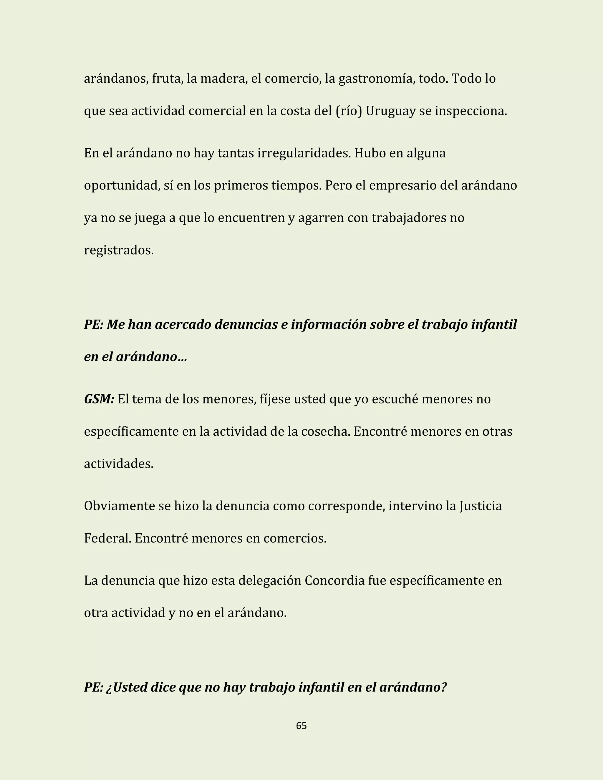65
arándanos, fruta, la madera, el comercio, la gastronomía, todo. Todo lo
que sea actividad comercial en la costa del (río) Uruguay se inspecciona.
En el arándano no hay tantas irregularidades. Hubo en alguna
oportunidad, sí en los primeros tiempos. Pero el empresario del arándano
ya no se juega a que lo encuentren y agarren con trabajadores no
registrados.
PE: Me han acercado denuncias e información sobre el trabajo infantil
en el arándano…
GSM: El tema de los menores, fíjese usted que yo escuché menores no
específicamente en la actividad de la cosecha. Encontré menores en otras
actividades.
Obviamente se hizo la denuncia como corresponde, intervino la Justicia
Federal. Encontré menores en comercios.
La denuncia que hizo esta delegación Concordia fue específicamente en
otra actividad y no en el arándano.
PE: ¿Usted dice que no hay trabajo infantil en el arándano?
 