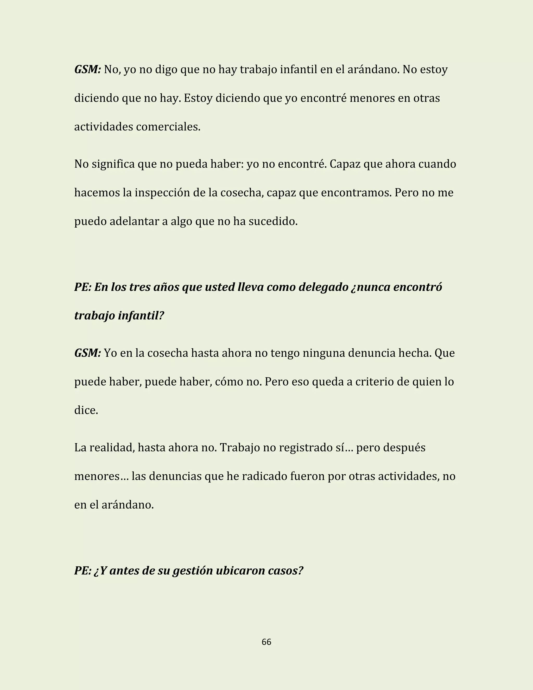 66
GSM: No, yo no digo que no hay trabajo infantil en el arándano. No estoy
diciendo que no hay. Estoy diciendo que yo encontré menores en otras
actividades comerciales.
No significa que no pueda haber: yo no encontré. Capaz que ahora cuando
hacemos la inspección de la cosecha, capaz que encontramos. Pero no me
puedo adelantar a algo que no ha sucedido.
PE: En los tres años que usted lleva como delegado ¿nunca encontró
trabajo infantil?
GSM: Yo en la cosecha hasta ahora no tengo ninguna denuncia hecha. Que
puede haber, puede haber, cómo no. Pero eso queda a criterio de quien lo
dice.
La realidad, hasta ahora no. Trabajo no registrado sí… pero después
menores… las denuncias que he radicado fueron por otras actividades, no
en el arándano.
PE: ¿Y antes de su gestión ubicaron casos?
 