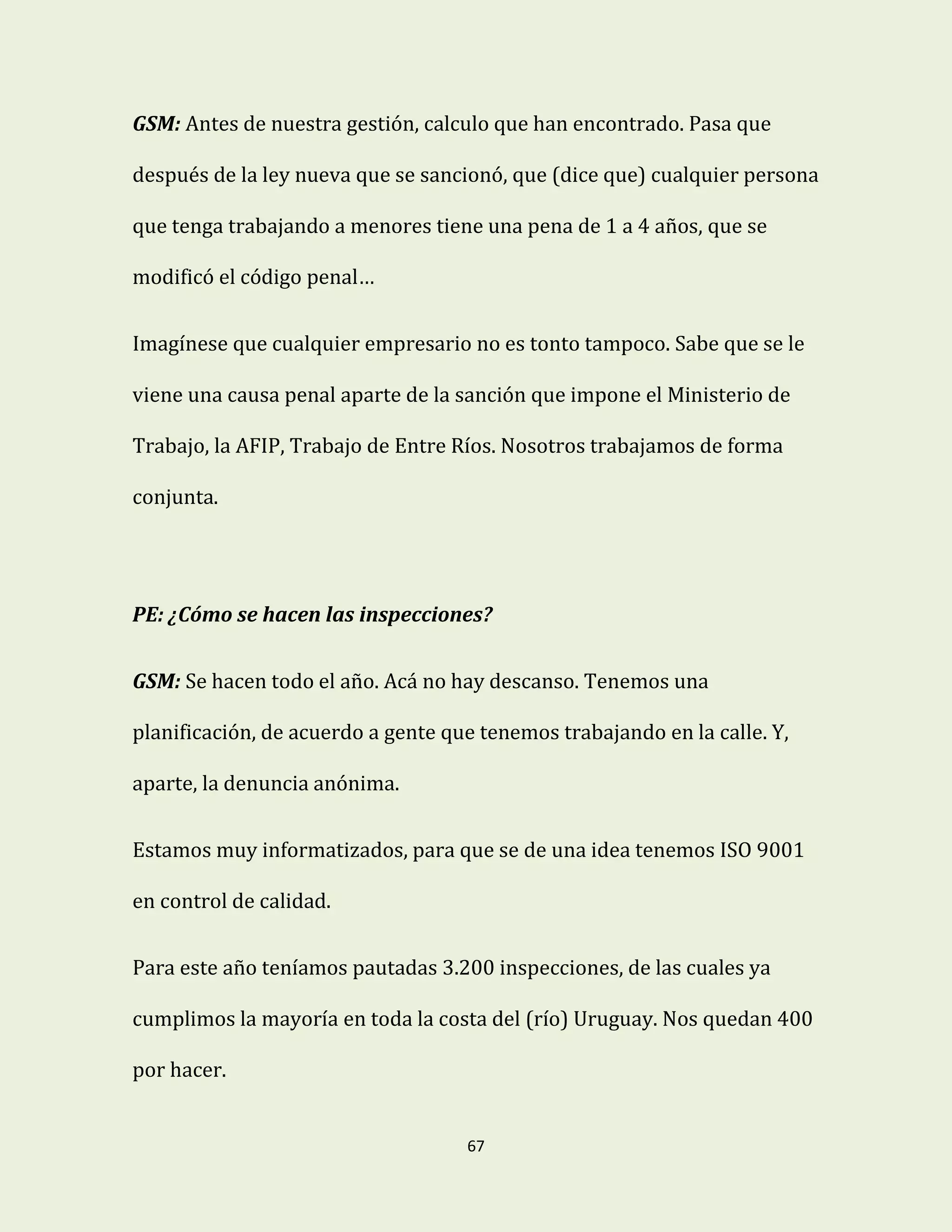 67
GSM: Antes de nuestra gestión, calculo que han encontrado. Pasa que
después de la ley nueva que se sancionó, que (dice que) cualquier persona
que tenga trabajando a menores tiene una pena de 1 a 4 años, que se
modificó el código penal…
Imagínese que cualquier empresario no es tonto tampoco. Sabe que se le
viene una causa penal aparte de la sanción que impone el Ministerio de
Trabajo, la AFIP, Trabajo de Entre Ríos. Nosotros trabajamos de forma
conjunta.
PE: ¿Cómo se hacen las inspecciones?
GSM: Se hacen todo el año. Acá no hay descanso. Tenemos una
planificación, de acuerdo a gente que tenemos trabajando en la calle. Y,
aparte, la denuncia anónima.
Estamos muy informatizados, para que se de una idea tenemos ISO 9001
en control de calidad.
Para este año teníamos pautadas 3.200 inspecciones, de las cuales ya
cumplimos la mayoría en toda la costa del (río) Uruguay. Nos quedan 400
por hacer.
 