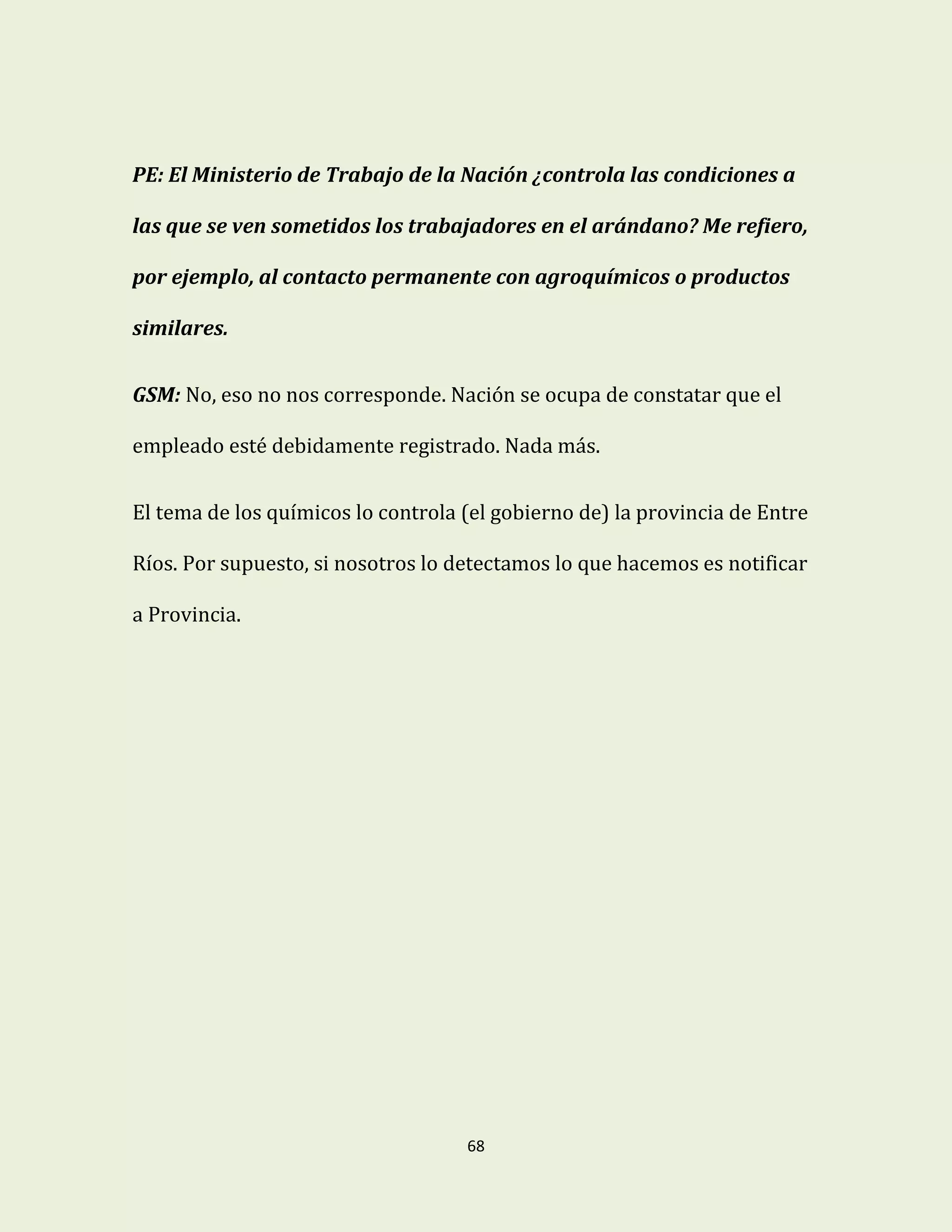 68
PE: El Ministerio de Trabajo de la Nación ¿controla las condiciones a
las que se ven sometidos los trabajadores en el arándano? Me refiero,
por ejemplo, al contacto permanente con agroquímicos o productos
similares.
GSM: No, eso no nos corresponde. Nación se ocupa de constatar que el
empleado esté debidamente registrado. Nada más.
El tema de los químicos lo controla (el gobierno de) la provincia de Entre
Ríos. Por supuesto, si nosotros lo detectamos lo que hacemos es notificar
a Provincia.
 