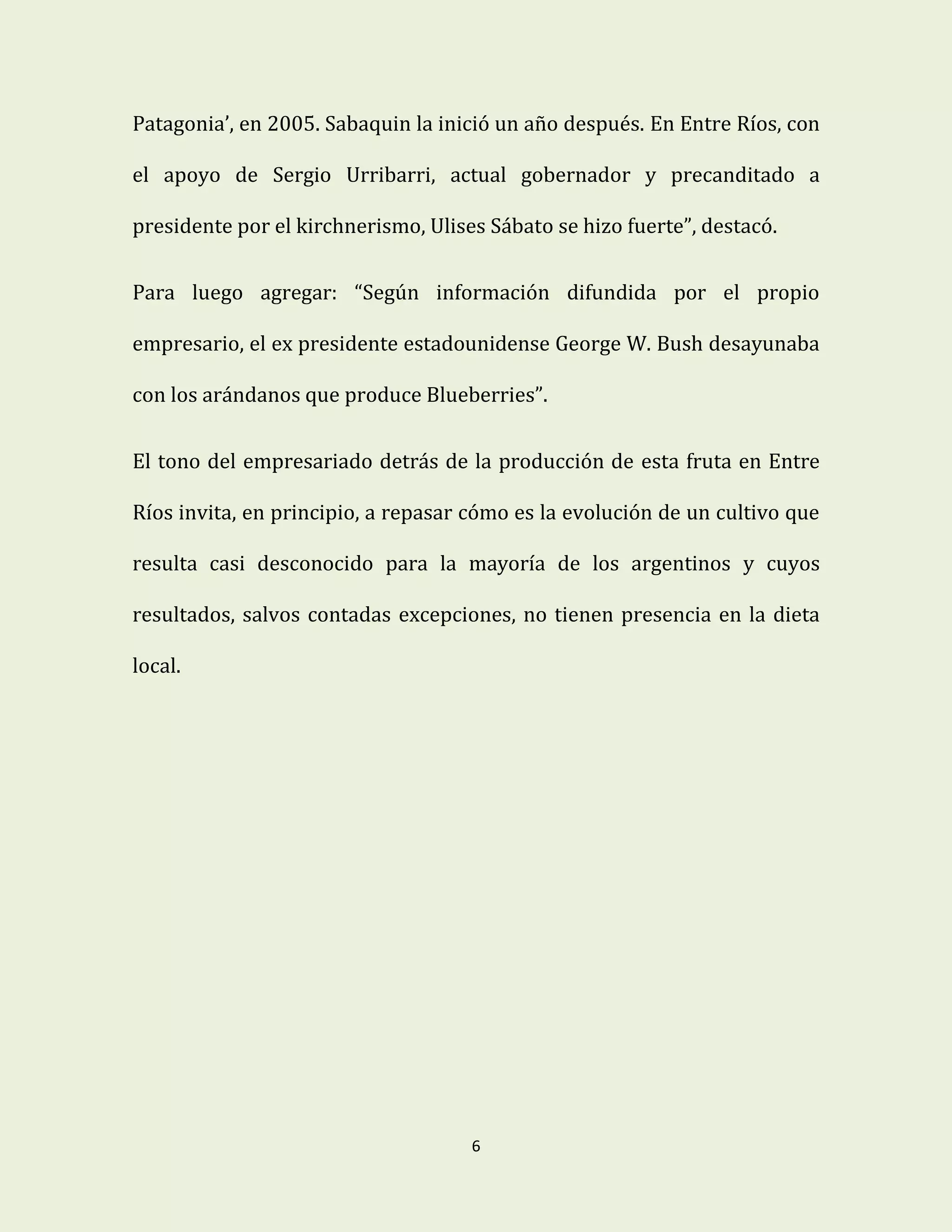 6
Patagonia’, en 2005. Sabaquin la inició un año después. En Entre Ríos, con
el apoyo de Sergio Urribarri, actual gobernador y precanditado a
presidente por el kirchnerismo, Ulises Sábato se hizo fuerte”, destacó.
Para luego agregar: “Según información difundida por el propio
empresario, el ex presidente estadounidense George W. Bush desayunaba
con los arándanos que produce Blueberries”.
El tono del empresariado detrás de la producción de esta fruta en Entre
Ríos invita, en principio, a repasar cómo es la evolución de un cultivo que
resulta casi desconocido para la mayoría de los argentinos y cuyos
resultados, salvos contadas excepciones, no tienen presencia en la dieta
local.
 