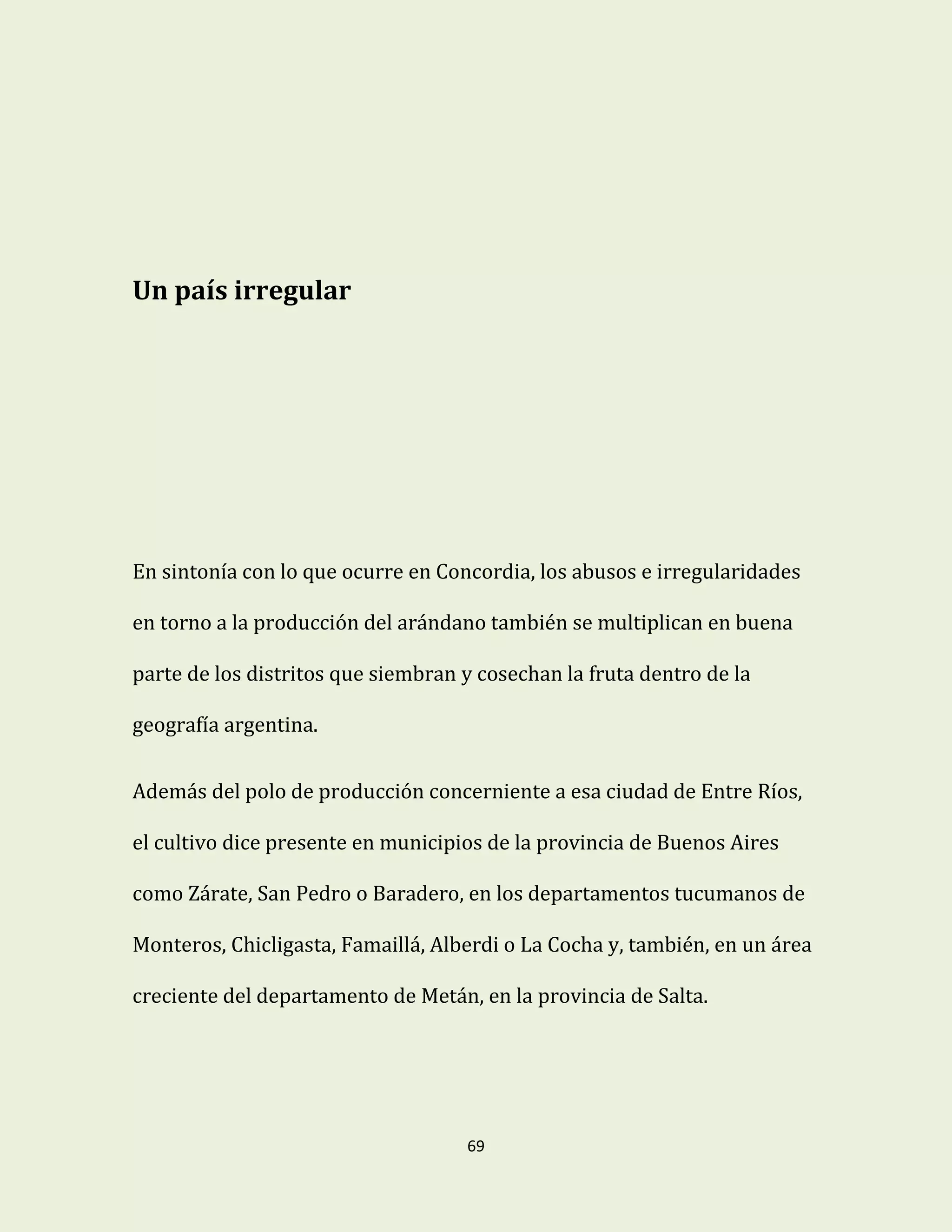 69
Un país irregular
En sintonía con lo que ocurre en Concordia, los abusos e irregularidades
en torno a la producción del arándano también se multiplican en buena
parte de los distritos que siembran y cosechan la fruta dentro de la
geografía argentina.
Además del polo de producción concerniente a esa ciudad de Entre Ríos,
el cultivo dice presente en municipios de la provincia de Buenos Aires
como Zárate, San Pedro o Baradero, en los departamentos tucumanos de
Monteros, Chicligasta, Famaillá, Alberdi o La Cocha y, también, en un área
creciente del departamento de Metán, en la provincia de Salta.
 