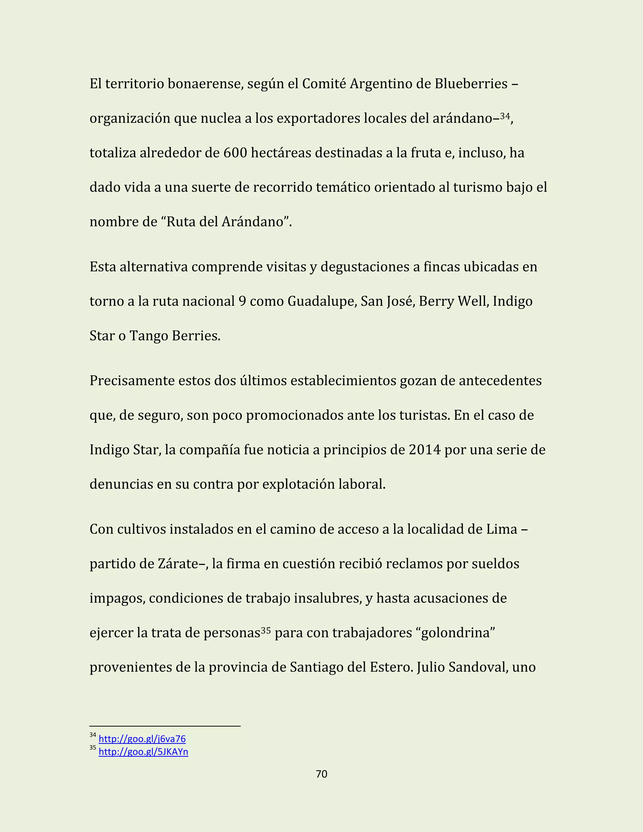 70
El territorio bonaerense, según el Comité Argentino de Blueberries –
organización que nuclea a los exportadores locales del arándano–34,
totaliza alrededor de 600 hectáreas destinadas a la fruta e, incluso, ha
dado vida a una suerte de recorrido temático orientado al turismo bajo el
nombre de “Ruta del Arándano”.
Esta alternativa comprende visitas y degustaciones a fincas ubicadas en
torno a la ruta nacional 9 como Guadalupe, San José, Berry Well, Indigo
Star o Tango Berries.
Precisamente estos dos últimos establecimientos gozan de antecedentes
que, de seguro, son poco promocionados ante los turistas. En el caso de
Indigo Star, la compañía fue noticia a principios de 2014 por una serie de
denuncias en su contra por explotación laboral.
Con cultivos instalados en el camino de acceso a la localidad de Lima –
partido de Zárate–, la firma en cuestión recibió reclamos por sueldos
impagos, condiciones de trabajo insalubres, y hasta acusaciones de
ejercer la trata de personas35 para con trabajadores “golondrina”
provenientes de la provincia de Santiago del Estero. Julio Sandoval, uno
34
http://goo.gl/j6va76
35
http://goo.gl/5JKAYn
 