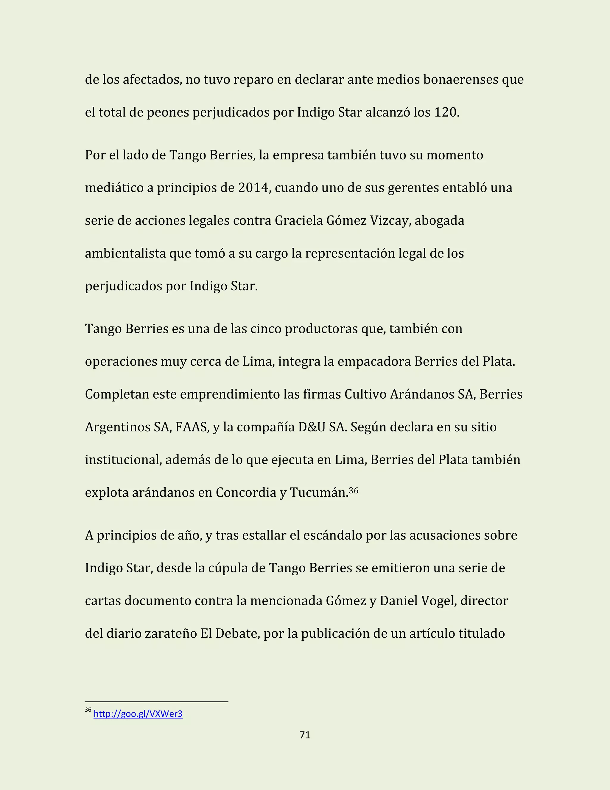 71
de los afectados, no tuvo reparo en declarar ante medios bonaerenses que
el total de peones perjudicados por Indigo Star alcanzó los 120.
Por el lado de Tango Berries, la empresa también tuvo su momento
mediático a principios de 2014, cuando uno de sus gerentes entabló una
serie de acciones legales contra Graciela Gómez Vizcay, abogada
ambientalista que tomó a su cargo la representación legal de los
perjudicados por Indigo Star.
Tango Berries es una de las cinco productoras que, también con
operaciones muy cerca de Lima, integra la empacadora Berries del Plata.
Completan este emprendimiento las firmas Cultivo Arándanos SA, Berries
Argentinos SA, FAAS, y la compañía D&U SA. Según declara en su sitio
institucional, además de lo que ejecuta en Lima, Berries del Plata también
explota arándanos en Concordia y Tucumán.36
A principios de año, y tras estallar el escándalo por las acusaciones sobre
Indigo Star, desde la cúpula de Tango Berries se emitieron una serie de
cartas documento contra la mencionada Gómez y Daniel Vogel, director
del diario zarateño El Debate, por la publicación de un artículo titulado
36
http://goo.gl/VXWer3
 