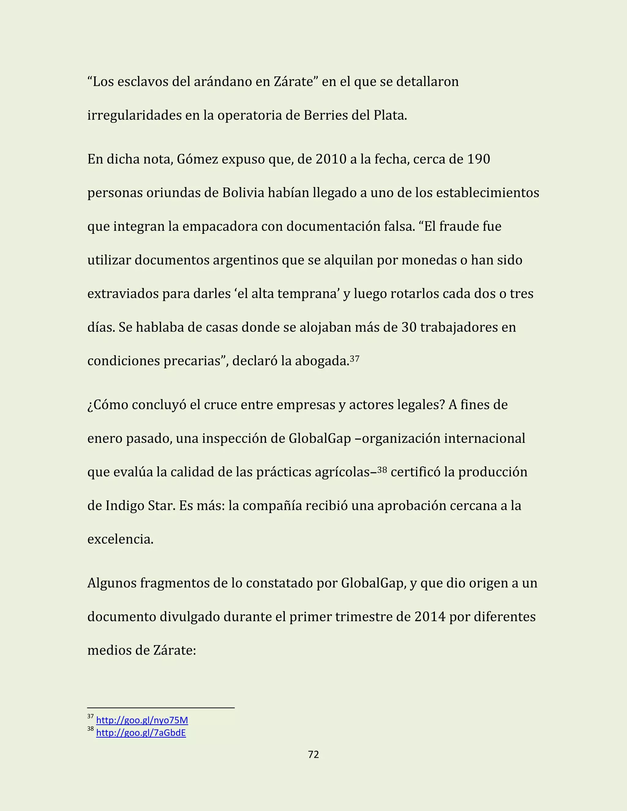 72
“Los esclavos del arándano en Zárate” en el que se detallaron
irregularidades en la operatoria de Berries del Plata.
En dicha nota, Gómez expuso que, de 2010 a la fecha, cerca de 190
personas oriundas de Bolivia habían llegado a uno de los establecimientos
que integran la empacadora con documentación falsa. “El fraude fue
utilizar documentos argentinos que se alquilan por monedas o han sido
extraviados para darles ‘el alta temprana’ y luego rotarlos cada dos o tres
días. Se hablaba de casas donde se alojaban más de 30 trabajadores en
condiciones precarias”, declaró la abogada.37
¿Cómo concluyó el cruce entre empresas y actores legales? A fines de
enero pasado, una inspección de GlobalGap –organización internacional
que evalúa la calidad de las prácticas agrícolas–38 certificó la producción
de Indigo Star. Es más: la compañía recibió una aprobación cercana a la
excelencia.
Algunos fragmentos de lo constatado por GlobalGap, y que dio origen a un
documento divulgado durante el primer trimestre de 2014 por diferentes
medios de Zárate:
37
http://goo.gl/nyo75M
38
http://goo.gl/7aGbdE
 