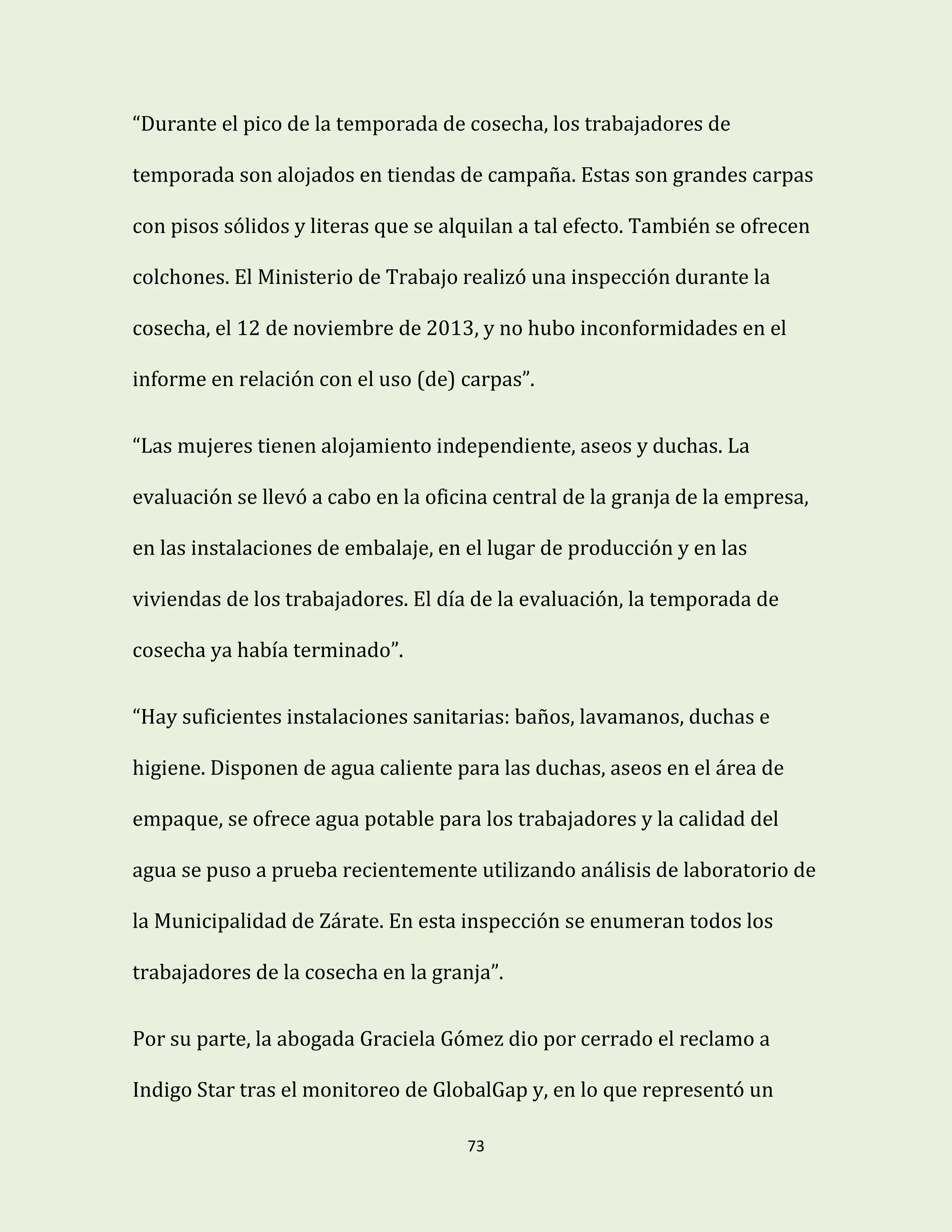 73
“Durante el pico de la temporada de cosecha, los trabajadores de
temporada son alojados en tiendas de campaña. Estas son grandes carpas
con pisos sólidos y literas que se alquilan a tal efecto. También se ofrecen
colchones. El Ministerio de Trabajo realizó una inspección durante la
cosecha, el 12 de noviembre de 2013, y no hubo inconformidades en el
informe en relación con el uso (de) carpas”.
“Las mujeres tienen alojamiento independiente, aseos y duchas. La
evaluación se llevó a cabo en la oficina central de la granja de la empresa,
en las instalaciones de embalaje, en el lugar de producción y en las
viviendas de los trabajadores. El día de la evaluación, la temporada de
cosecha ya había terminado”.
“Hay suficientes instalaciones sanitarias: baños, lavamanos, duchas e
higiene. Disponen de agua caliente para las duchas, aseos en el área de
empaque, se ofrece agua potable para los trabajadores y la calidad del
agua se puso a prueba recientemente utilizando análisis de laboratorio de
la Municipalidad de Zárate. En esta inspección se enumeran todos los
trabajadores de la cosecha en la granja”.
Por su parte, la abogada Graciela Gómez dio por cerrado el reclamo a
Indigo Star tras el monitoreo de GlobalGap y, en lo que representó un
 