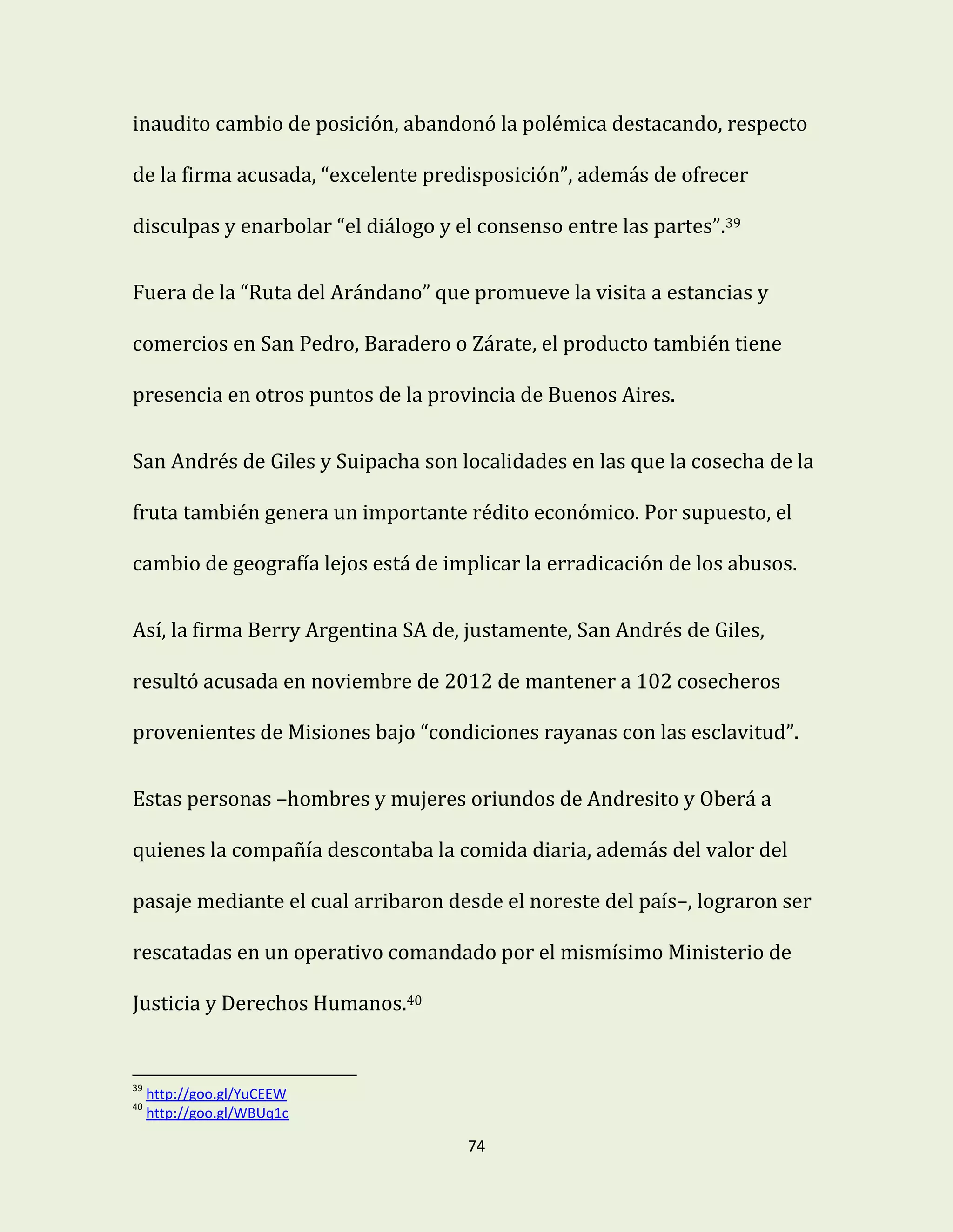 74
inaudito cambio de posición, abandonó la polémica destacando, respecto
de la firma acusada, “excelente predisposición”, además de ofrecer
disculpas y enarbolar “el diálogo y el consenso entre las partes”.39
Fuera de la “Ruta del Arándano” que promueve la visita a estancias y
comercios en San Pedro, Baradero o Zárate, el producto también tiene
presencia en otros puntos de la provincia de Buenos Aires.
San Andrés de Giles y Suipacha son localidades en las que la cosecha de la
fruta también genera un importante rédito económico. Por supuesto, el
cambio de geografía lejos está de implicar la erradicación de los abusos.
Así, la firma Berry Argentina SA de, justamente, San Andrés de Giles,
resultó acusada en noviembre de 2012 de mantener a 102 cosecheros
provenientes de Misiones bajo “condiciones rayanas con las esclavitud”.
Estas personas –hombres y mujeres oriundos de Andresito y Oberá a
quienes la compañía descontaba la comida diaria, además del valor del
pasaje mediante el cual arribaron desde el noreste del país–, lograron ser
rescatadas en un operativo comandado por el mismísimo Ministerio de
Justicia y Derechos Humanos.40
39
http://goo.gl/YuCEEW
40
http://goo.gl/WBUq1c
 