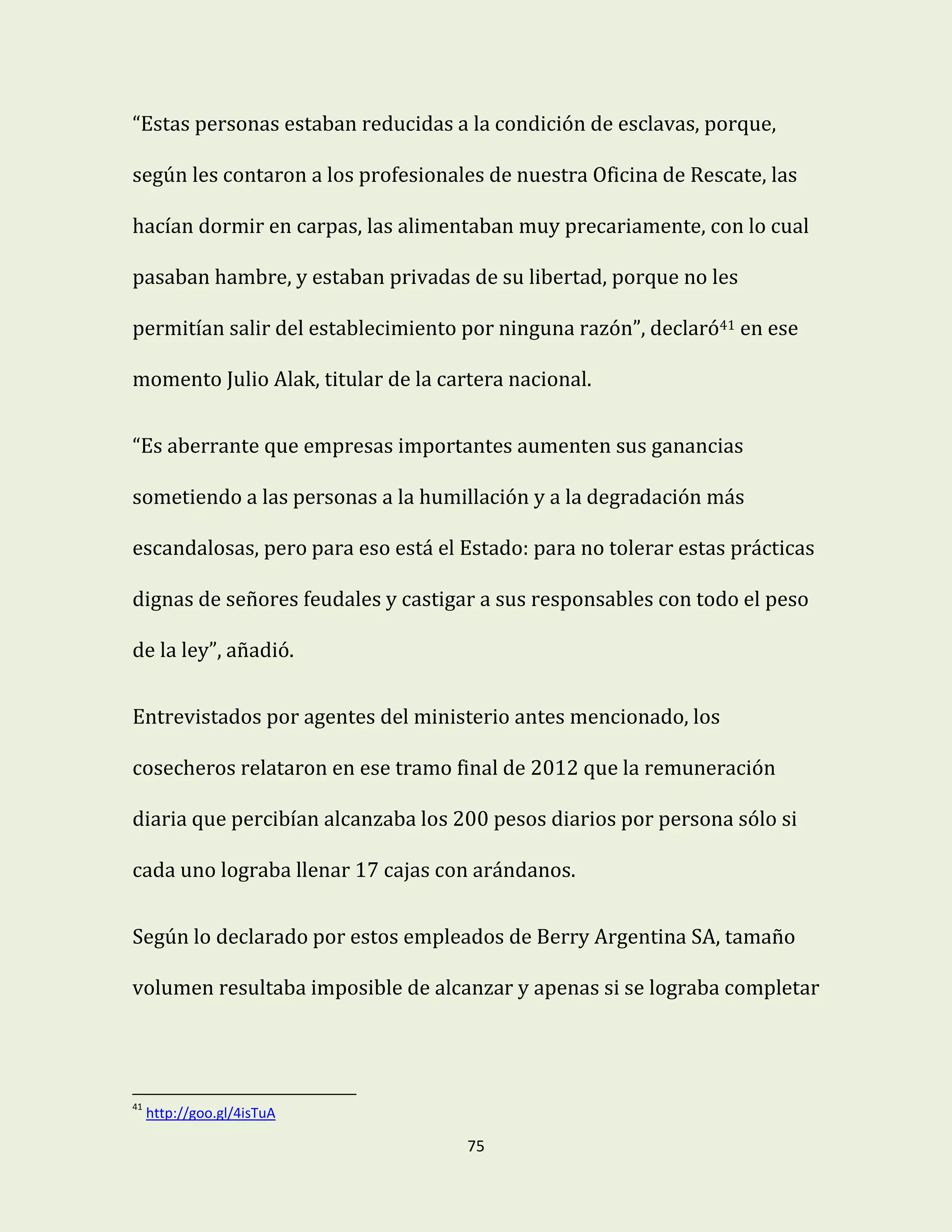 75
“Estas personas estaban reducidas a la condición de esclavas, porque,
según les contaron a los profesionales de nuestra Oficina de Rescate, las
hacían dormir en carpas, las alimentaban muy precariamente, con lo cual
pasaban hambre, y estaban privadas de su libertad, porque no les
permitían salir del establecimiento por ninguna razón”, declaró41 en ese
momento Julio Alak, titular de la cartera nacional.
“Es aberrante que empresas importantes aumenten sus ganancias
sometiendo a las personas a la humillación y a la degradación más
escandalosas, pero para eso está el Estado: para no tolerar estas prácticas
dignas de señores feudales y castigar a sus responsables con todo el peso
de la ley”, añadió.
Entrevistados por agentes del ministerio antes mencionado, los
cosecheros relataron en ese tramo final de 2012 que la remuneración
diaria que percibían alcanzaba los 200 pesos diarios por persona sólo si
cada uno lograba llenar 17 cajas con arándanos.
Según lo declarado por estos empleados de Berry Argentina SA, tamaño
volumen resultaba imposible de alcanzar y apenas si se lograba completar
41
http://goo.gl/4isTuA
 