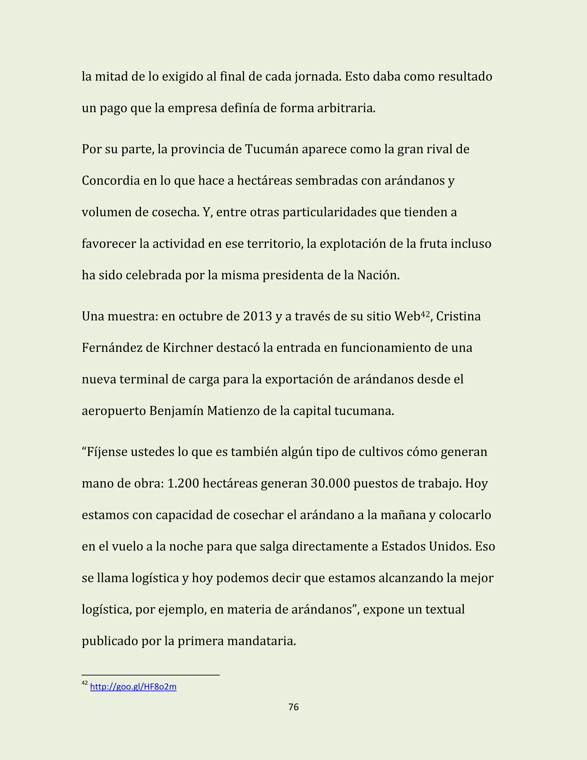 76
la mitad de lo exigido al final de cada jornada. Esto daba como resultado
un pago que la empresa definía de forma arbitraria.
Por su parte, la provincia de Tucumán aparece como la gran rival de
Concordia en lo que hace a hectáreas sembradas con arándanos y
volumen de cosecha. Y, entre otras particularidades que tienden a
favorecer la actividad en ese territorio, la explotación de la fruta incluso
ha sido celebrada por la misma presidenta de la Nación.
Una muestra: en octubre de 2013 y a través de su sitio Web42, Cristina
Fernández de Kirchner destacó la entrada en funcionamiento de una
nueva terminal de carga para la exportación de arándanos desde el
aeropuerto Benjamín Matienzo de la capital tucumana.
“Fíjense ustedes lo que es también algún tipo de cultivos cómo generan
mano de obra: 1.200 hectáreas generan 30.000 puestos de trabajo. Hoy
estamos con capacidad de cosechar el arándano a la mañana y colocarlo
en el vuelo a la noche para que salga directamente a Estados Unidos. Eso
se llama logística y hoy podemos decir que estamos alcanzando la mejor
logística, por ejemplo, en materia de arándanos”, expone un textual
publicado por la primera mandataria.
42
http://goo.gl/HF8o2m
 