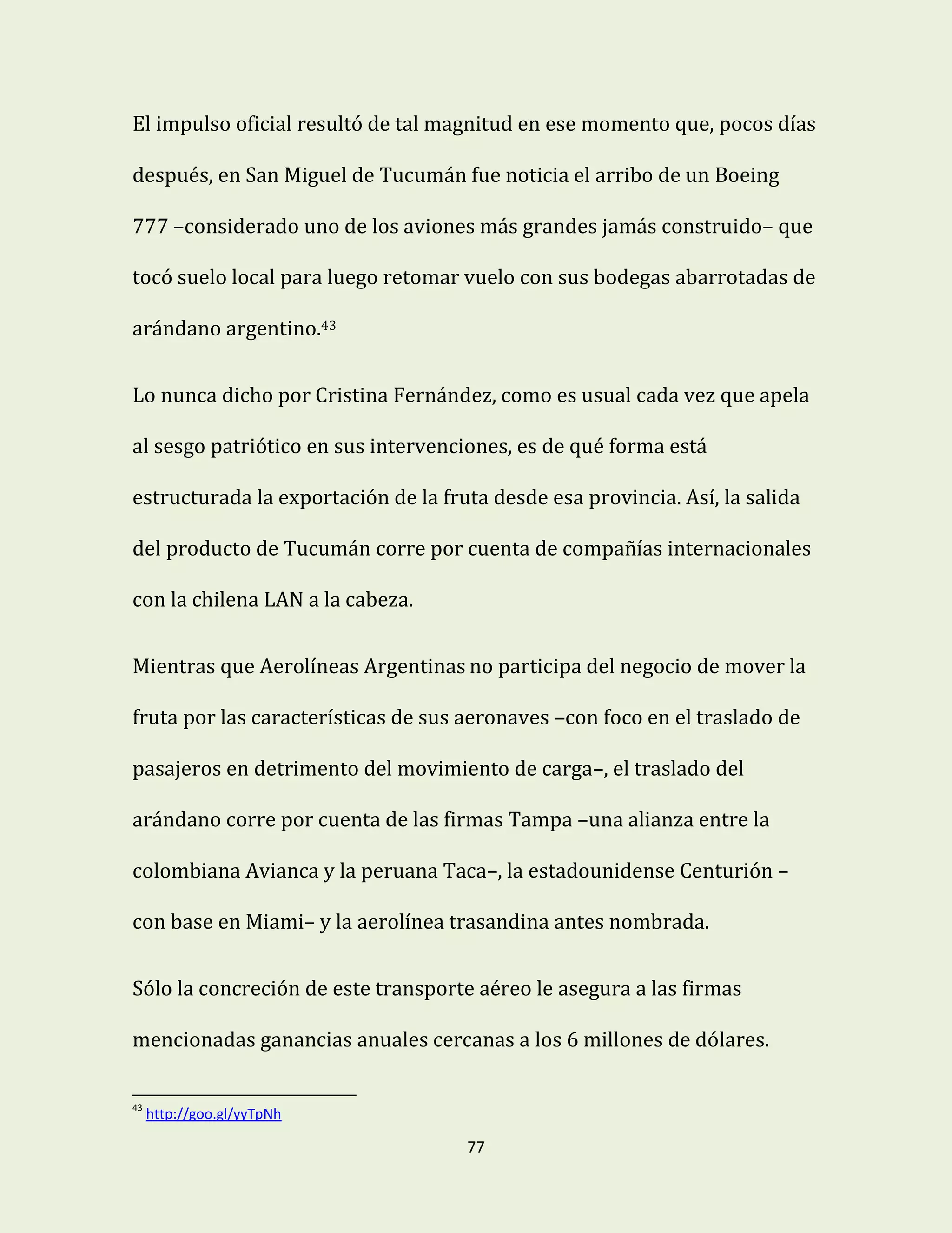 77
El impulso oficial resultó de tal magnitud en ese momento que, pocos días
después, en San Miguel de Tucumán fue noticia el arribo de un Boeing
777 –considerado uno de los aviones más grandes jamás construido– que
tocó suelo local para luego retomar vuelo con sus bodegas abarrotadas de
arándano argentino.43
Lo nunca dicho por Cristina Fernández, como es usual cada vez que apela
al sesgo patriótico en sus intervenciones, es de qué forma está
estructurada la exportación de la fruta desde esa provincia. Así, la salida
del producto de Tucumán corre por cuenta de compañías internacionales
con la chilena LAN a la cabeza.
Mientras que Aerolíneas Argentinas no participa del negocio de mover la
fruta por las características de sus aeronaves –con foco en el traslado de
pasajeros en detrimento del movimiento de carga–, el traslado del
arándano corre por cuenta de las firmas Tampa –una alianza entre la
colombiana Avianca y la peruana Taca–, la estadounidense Centurión –
con base en Miami– y la aerolínea trasandina antes nombrada.
Sólo la concreción de este transporte aéreo le asegura a las firmas
mencionadas ganancias anuales cercanas a los 6 millones de dólares.
43
http://goo.gl/yyTpNh
 