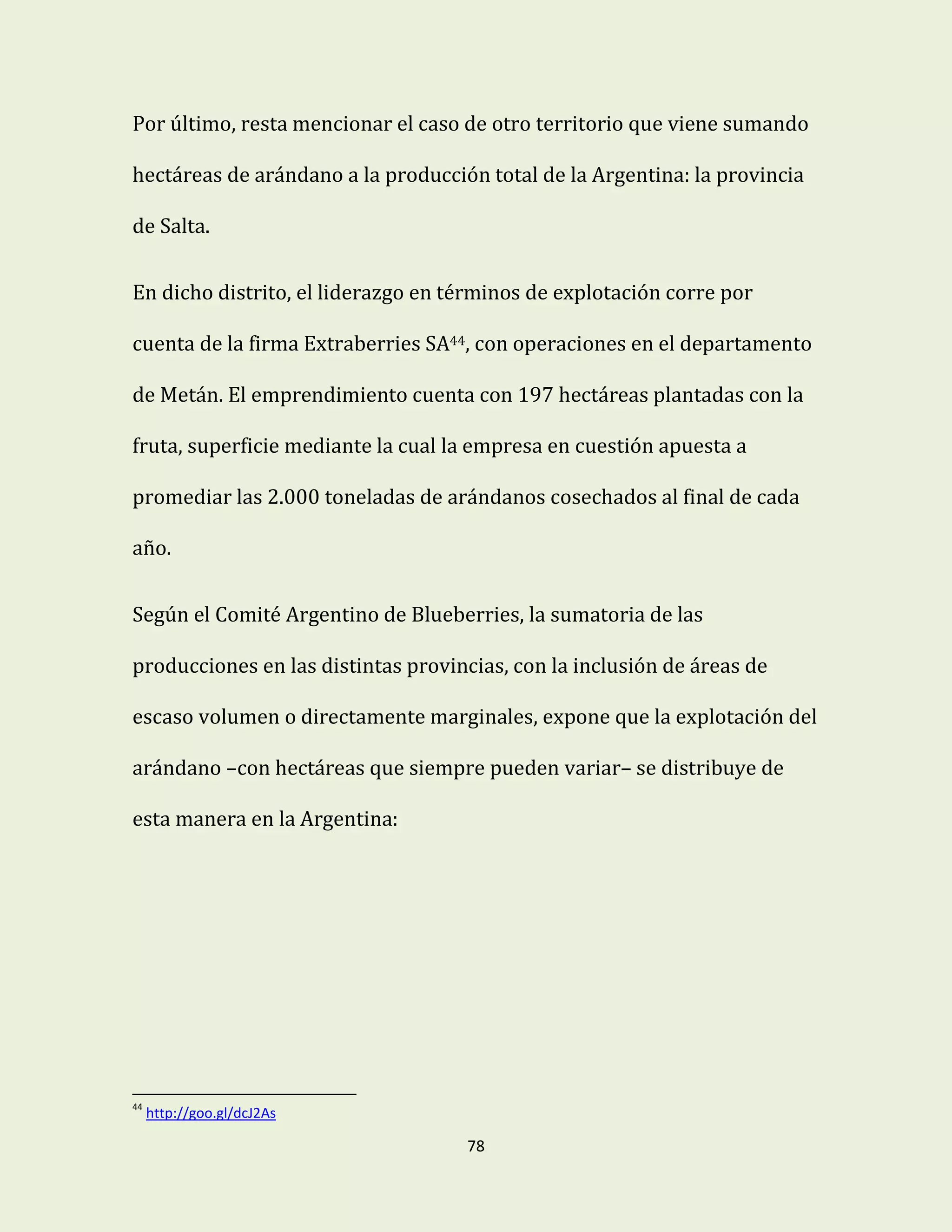 78
Por último, resta mencionar el caso de otro territorio que viene sumando
hectáreas de arándano a la producción total de la Argentina: la provincia
de Salta.
En dicho distrito, el liderazgo en términos de explotación corre por
cuenta de la firma Extraberries SA44, con operaciones en el departamento
de Metán. El emprendimiento cuenta con 197 hectáreas plantadas con la
fruta, superficie mediante la cual la empresa en cuestión apuesta a
promediar las 2.000 toneladas de arándanos cosechados al final de cada
año.
Según el Comité Argentino de Blueberries, la sumatoria de las
producciones en las distintas provincias, con la inclusión de áreas de
escaso volumen o directamente marginales, expone que la explotación del
arándano –con hectáreas que siempre pueden variar– se distribuye de
esta manera en la Argentina:
44
http://goo.gl/dcJ2As
 