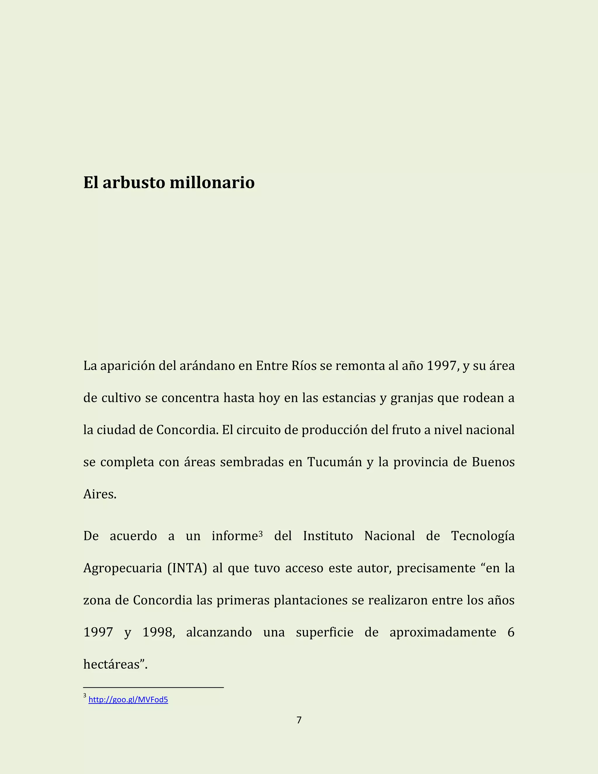 7
El arbusto millonario
La aparición del arándano en Entre Ríos se remonta al año 1997, y su área
de cultivo se concentra hasta hoy en las estancias y granjas que rodean a
la ciudad de Concordia. El circuito de producción del fruto a nivel nacional
se completa con áreas sembradas en Tucumán y la provincia de Buenos
Aires.
De acuerdo a un informe3 del Instituto Nacional de Tecnología
Agropecuaria (INTA) al que tuvo acceso este autor, precisamente “en la
zona de Concordia las primeras plantaciones se realizaron entre los años
1997 y 1998, alcanzando una superficie de aproximadamente 6
hectáreas”.
3
http://goo.gl/MVFod5
 