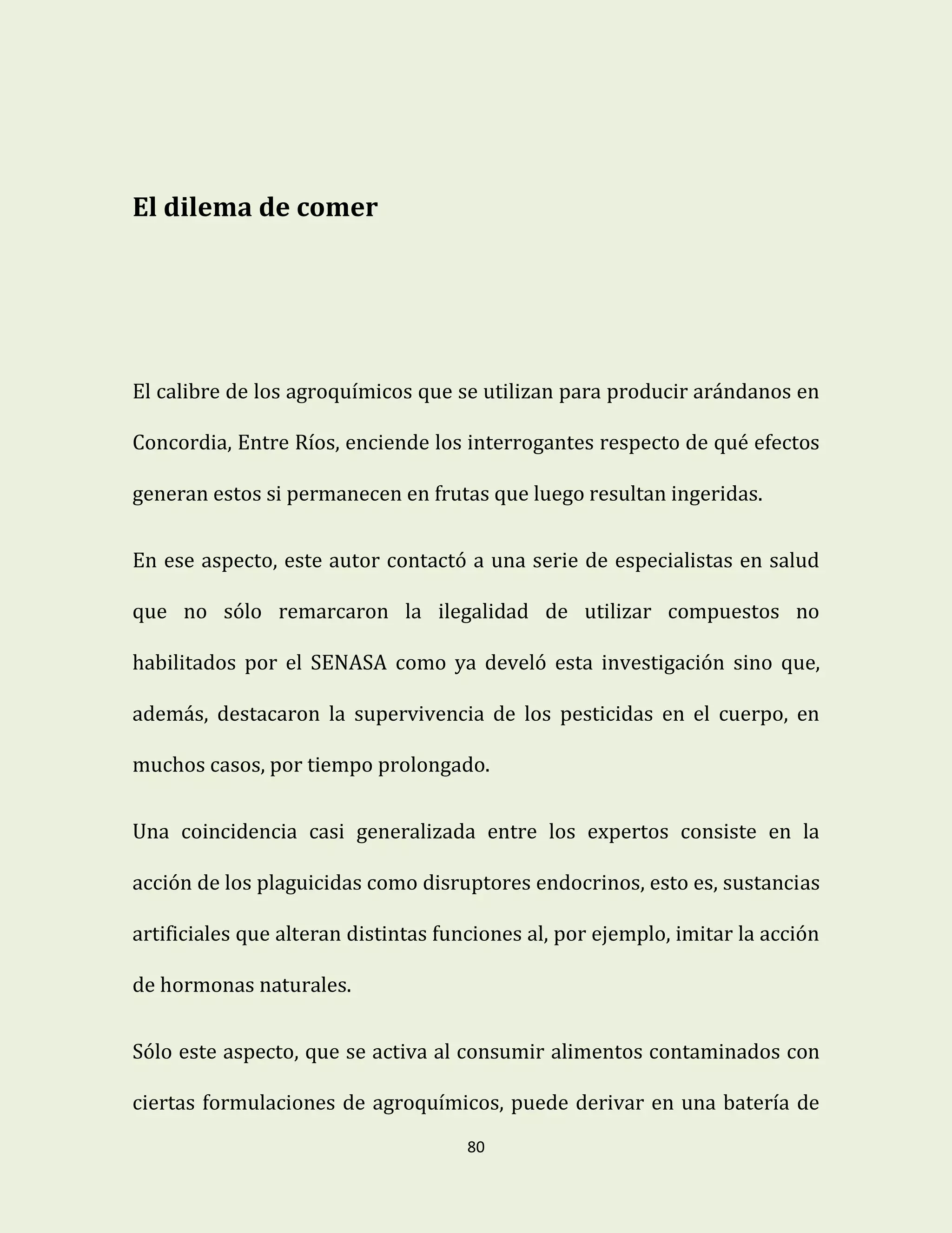 80
El dilema de comer
El calibre de los agroquímicos que se utilizan para producir arándanos en
Concordia, Entre Ríos, enciende los interrogantes respecto de qué efectos
generan estos si permanecen en frutas que luego resultan ingeridas.
En ese aspecto, este autor contactó a una serie de especialistas en salud
que no sólo remarcaron la ilegalidad de utilizar compuestos no
habilitados por el SENASA como ya develó esta investigación sino que,
además, destacaron la supervivencia de los pesticidas en el cuerpo, en
muchos casos, por tiempo prolongado.
Una coincidencia casi generalizada entre los expertos consiste en la
acción de los plaguicidas como disruptores endocrinos, esto es, sustancias
artificiales que alteran distintas funciones al, por ejemplo, imitar la acción
de hormonas naturales.
Sólo este aspecto, que se activa al consumir alimentos contaminados con
ciertas formulaciones de agroquímicos, puede derivar en una batería de
 