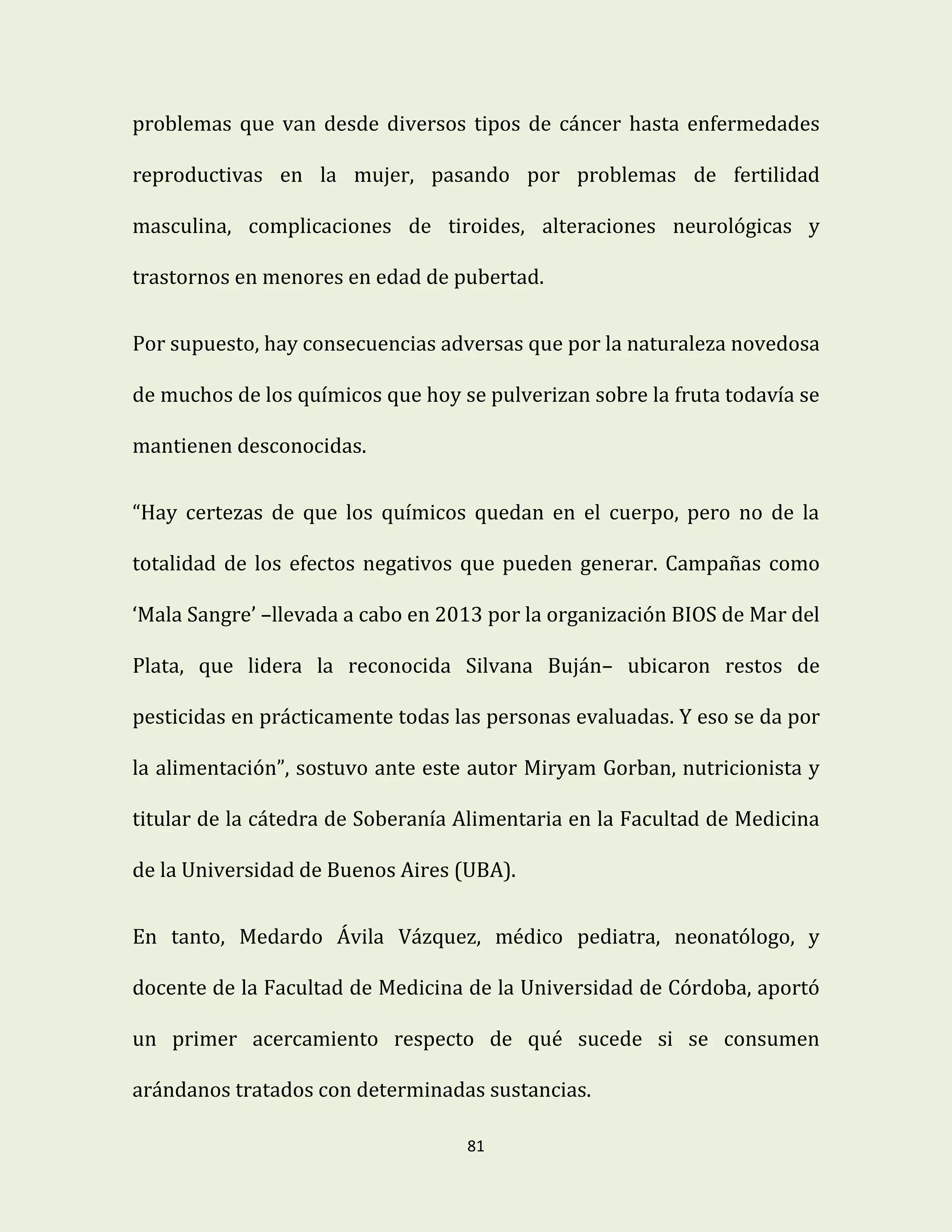 81
problemas que van desde diversos tipos de cáncer hasta enfermedades
reproductivas en la mujer, pasando por problemas de fertilidad
masculina, complicaciones de tiroides, alteraciones neurológicas y
trastornos en menores en edad de pubertad.
Por supuesto, hay consecuencias adversas que por la naturaleza novedosa
de muchos de los químicos que hoy se pulverizan sobre la fruta todavía se
mantienen desconocidas.
“Hay certezas de que los químicos quedan en el cuerpo, pero no de la
totalidad de los efectos negativos que pueden generar. Campañas como
‘Mala Sangre’ –llevada a cabo en 2013 por la organización BIOS de Mar del
Plata, que lidera la reconocida Silvana Buján– ubicaron restos de
pesticidas en prácticamente todas las personas evaluadas. Y eso se da por
la alimentación”, sostuvo ante este autor Miryam Gorban, nutricionista y
titular de la cátedra de Soberanía Alimentaria en la Facultad de Medicina
de la Universidad de Buenos Aires (UBA).
En tanto, Medardo Ávila Vázquez, médico pediatra, neonatólogo, y
docente de la Facultad de Medicina de la Universidad de Córdoba, aportó
un primer acercamiento respecto de qué sucede si se consumen
arándanos tratados con determinadas sustancias.
 