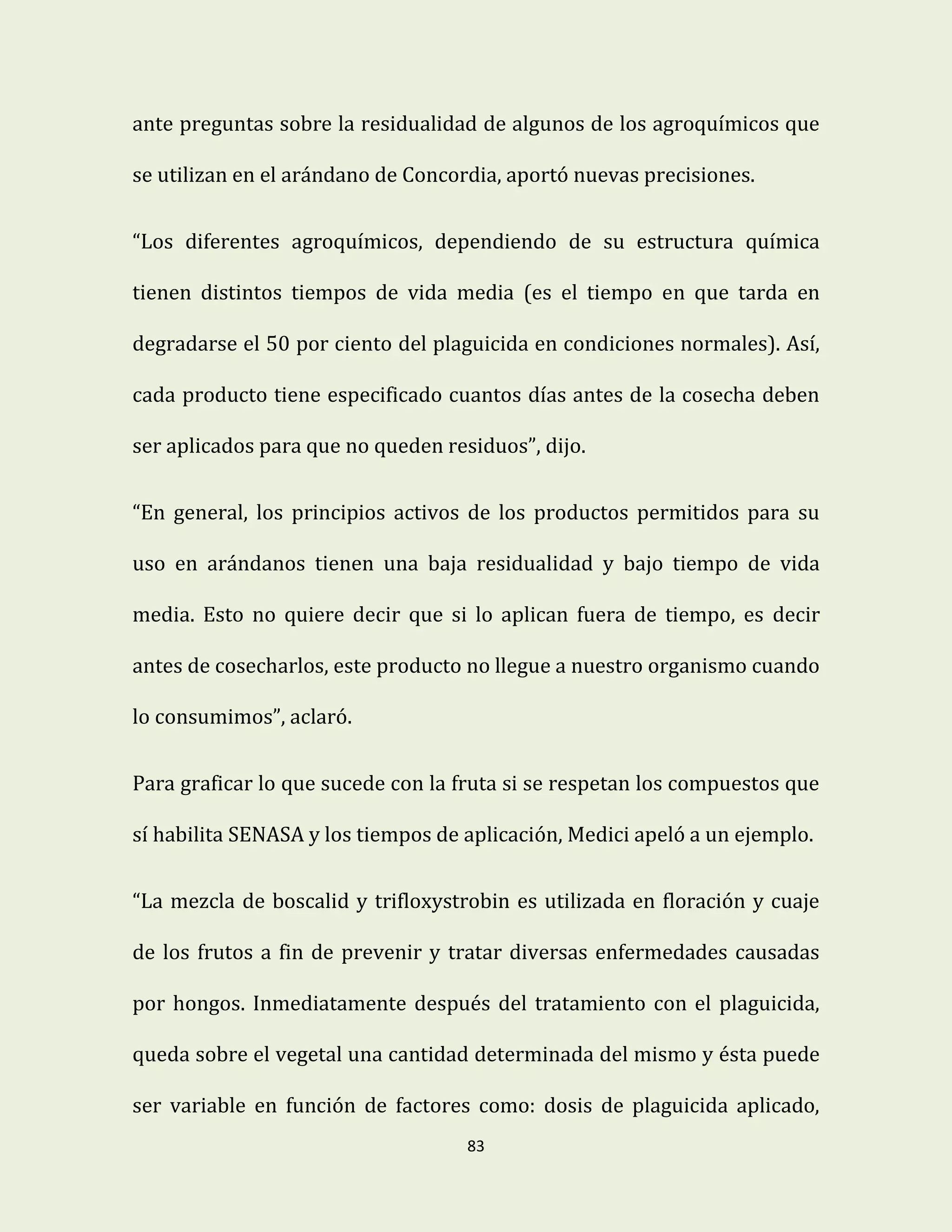 83
ante preguntas sobre la residualidad de algunos de los agroquímicos que
se utilizan en el arándano de Concordia, aportó nuevas precisiones.
“Los diferentes agroquímicos, dependiendo de su estructura química
tienen distintos tiempos de vida media (es el tiempo en que tarda en
degradarse el 50 por ciento del plaguicida en condiciones normales). Así,
cada producto tiene especificado cuantos días antes de la cosecha deben
ser aplicados para que no queden residuos”, dijo.
“En general, los principios activos de los productos permitidos para su
uso en arándanos tienen una baja residualidad y bajo tiempo de vida
media. Esto no quiere decir que si lo aplican fuera de tiempo, es decir
antes de cosecharlos, este producto no llegue a nuestro organismo cuando
lo consumimos”, aclaró.
Para graficar lo que sucede con la fruta si se respetan los compuestos que
sí habilita SENASA y los tiempos de aplicación, Medici apeló a un ejemplo.
“La mezcla de boscalid y trifloxystrobin es utilizada en floración y cuaje
de los frutos a fin de prevenir y tratar diversas enfermedades causadas
por hongos. Inmediatamente después del tratamiento con el plaguicida,
queda sobre el vegetal una cantidad determinada del mismo y ésta puede
ser variable en función de factores como: dosis de plaguicida aplicado,
 