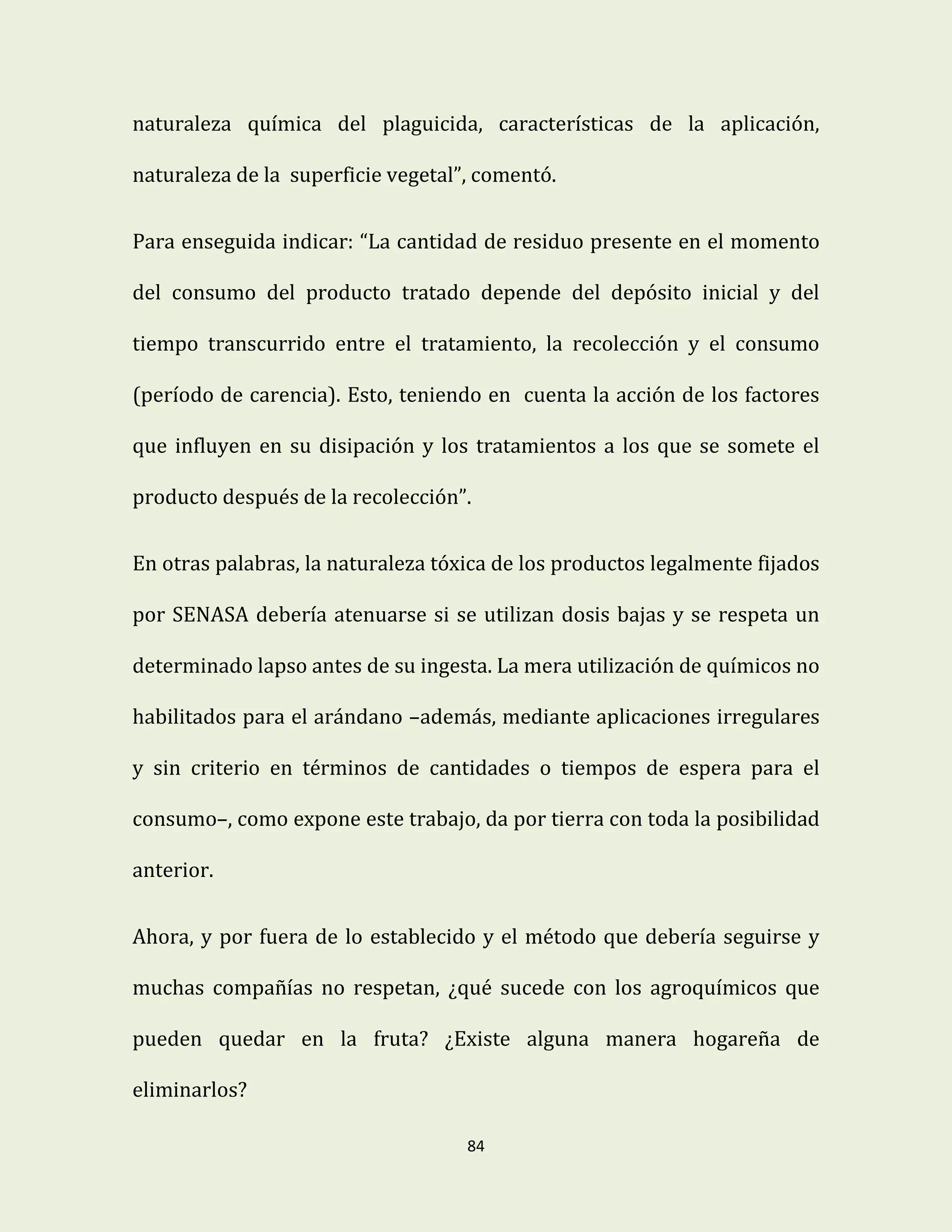84
naturaleza química del plaguicida, características de la aplicación,
naturaleza de la superficie vegetal”, comentó.
Para enseguida indicar: “La cantidad de residuo presente en el momento
del consumo del producto tratado depende del depósito inicial y del
tiempo transcurrido entre el tratamiento, la recolección y el consumo
(período de carencia). Esto, teniendo en cuenta la acción de los factores
que influyen en su disipación y los tratamientos a los que se somete el
producto después de la recolección”.
En otras palabras, la naturaleza tóxica de los productos legalmente fijados
por SENASA debería atenuarse si se utilizan dosis bajas y se respeta un
determinado lapso antes de su ingesta. La mera utilización de químicos no
habilitados para el arándano –además, mediante aplicaciones irregulares
y sin criterio en términos de cantidades o tiempos de espera para el
consumo–, como expone este trabajo, da por tierra con toda la posibilidad
anterior.
Ahora, y por fuera de lo establecido y el método que debería seguirse y
muchas compañías no respetan, ¿qué sucede con los agroquímicos que
pueden quedar en la fruta? ¿Existe alguna manera hogareña de
eliminarlos?
 
