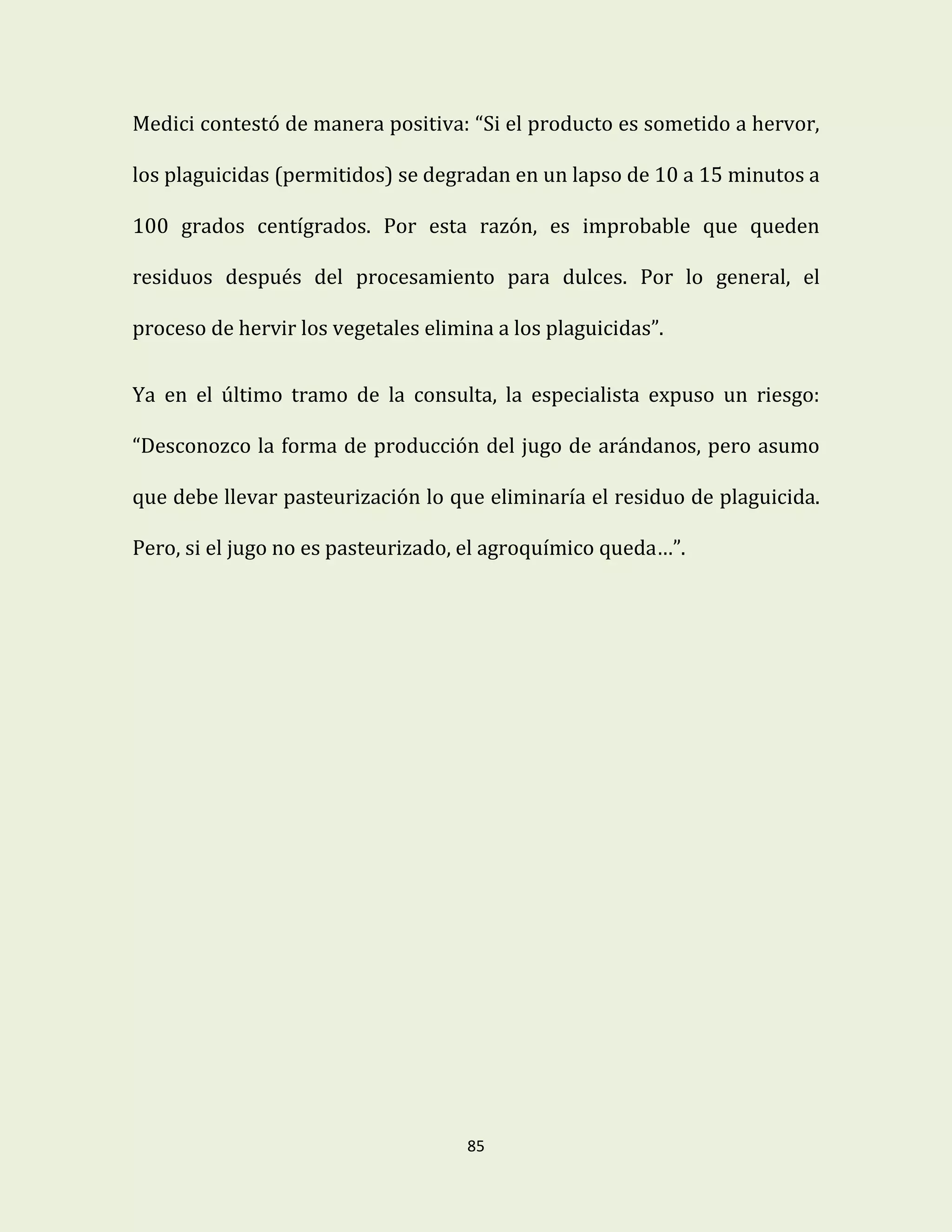 85
Medici contestó de manera positiva: “Si el producto es sometido a hervor,
los plaguicidas (permitidos) se degradan en un lapso de 10 a 15 minutos a
100 grados centígrados. Por esta razón, es improbable que queden
residuos después del procesamiento para dulces. Por lo general, el
proceso de hervir los vegetales elimina a los plaguicidas”.
Ya en el último tramo de la consulta, la especialista expuso un riesgo:
“Desconozco la forma de producción del jugo de arándanos, pero asumo
que debe llevar pasteurización lo que eliminaría el residuo de plaguicida.
Pero, si el jugo no es pasteurizado, el agroquímico queda…”.
 