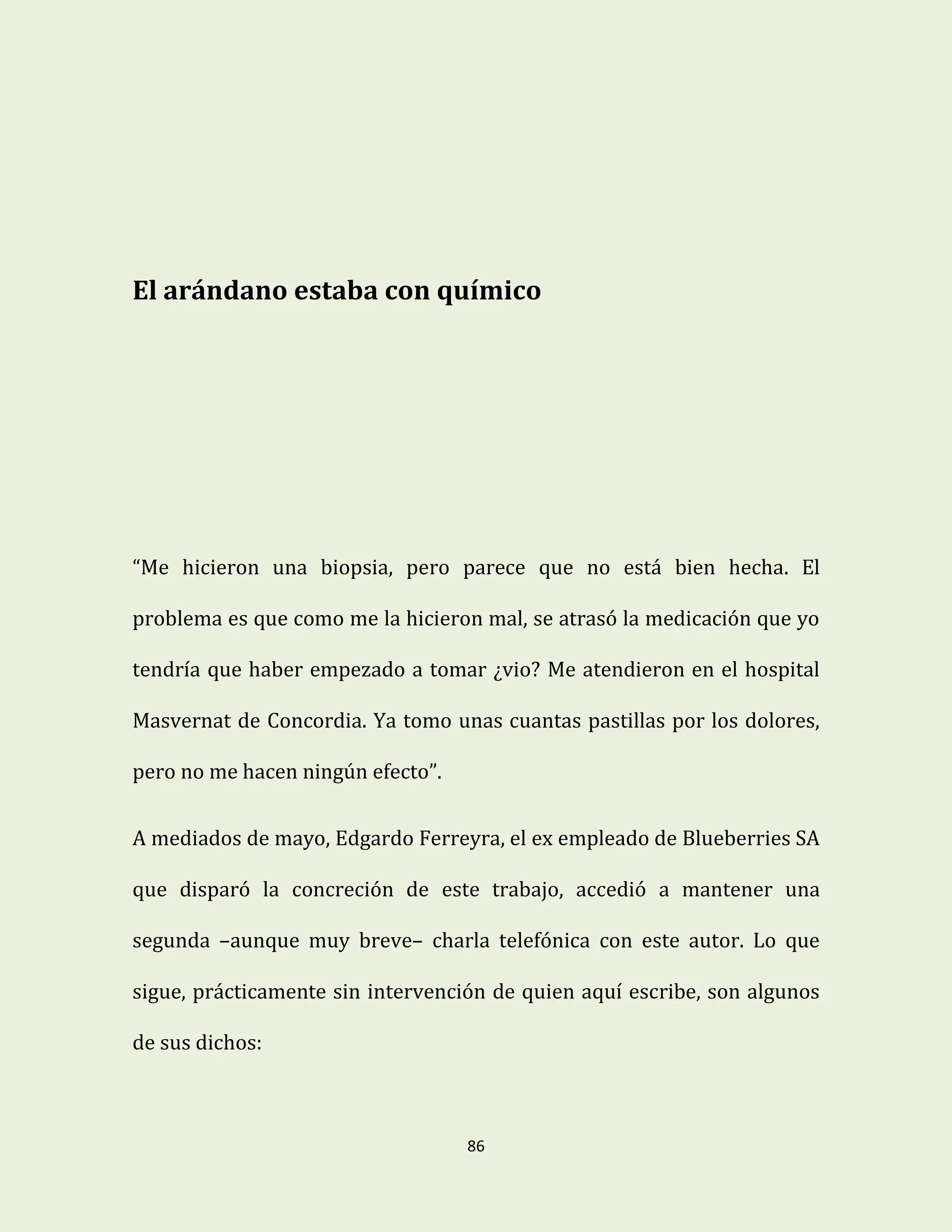86
El arándano estaba con químico
“Me hicieron una biopsia, pero parece que no está bien hecha. El
problema es que como me la hicieron mal, se atrasó la medicación que yo
tendría que haber empezado a tomar ¿vio? Me atendieron en el hospital
Masvernat de Concordia. Ya tomo unas cuantas pastillas por los dolores,
pero no me hacen ningún efecto”.
A mediados de mayo, Edgardo Ferreyra, el ex empleado de Blueberries SA
que disparó la concreción de este trabajo, accedió a mantener una
segunda –aunque muy breve– charla telefónica con este autor. Lo que
sigue, prácticamente sin intervención de quien aquí escribe, son algunos
de sus dichos:
 