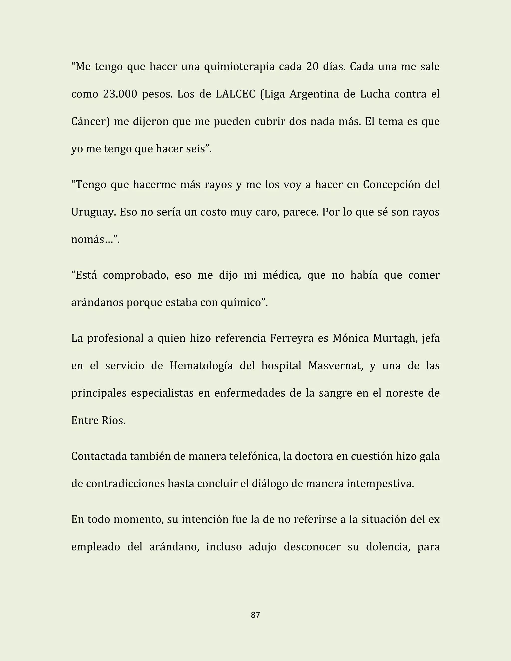 87
“Me tengo que hacer una quimioterapia cada 20 días. Cada una me sale
como 23.000 pesos. Los de LALCEC (Liga Argentina de Lucha contra el
Cáncer) me dijeron que me pueden cubrir dos nada más. El tema es que
yo me tengo que hacer seis”.
“Tengo que hacerme más rayos y me los voy a hacer en Concepción del
Uruguay. Eso no sería un costo muy caro, parece. Por lo que sé son rayos
nomás…”.
“Está comprobado, eso me dijo mi médica, que no había que comer
arándanos porque estaba con químico”.
La profesional a quien hizo referencia Ferreyra es Mónica Murtagh, jefa
en el servicio de Hematología del hospital Masvernat, y una de las
principales especialistas en enfermedades de la sangre en el noreste de
Entre Ríos.
Contactada también de manera telefónica, la doctora en cuestión hizo gala
de contradicciones hasta concluir el diálogo de manera intempestiva.
En todo momento, su intención fue la de no referirse a la situación del ex
empleado del arándano, incluso adujo desconocer su dolencia, para
 