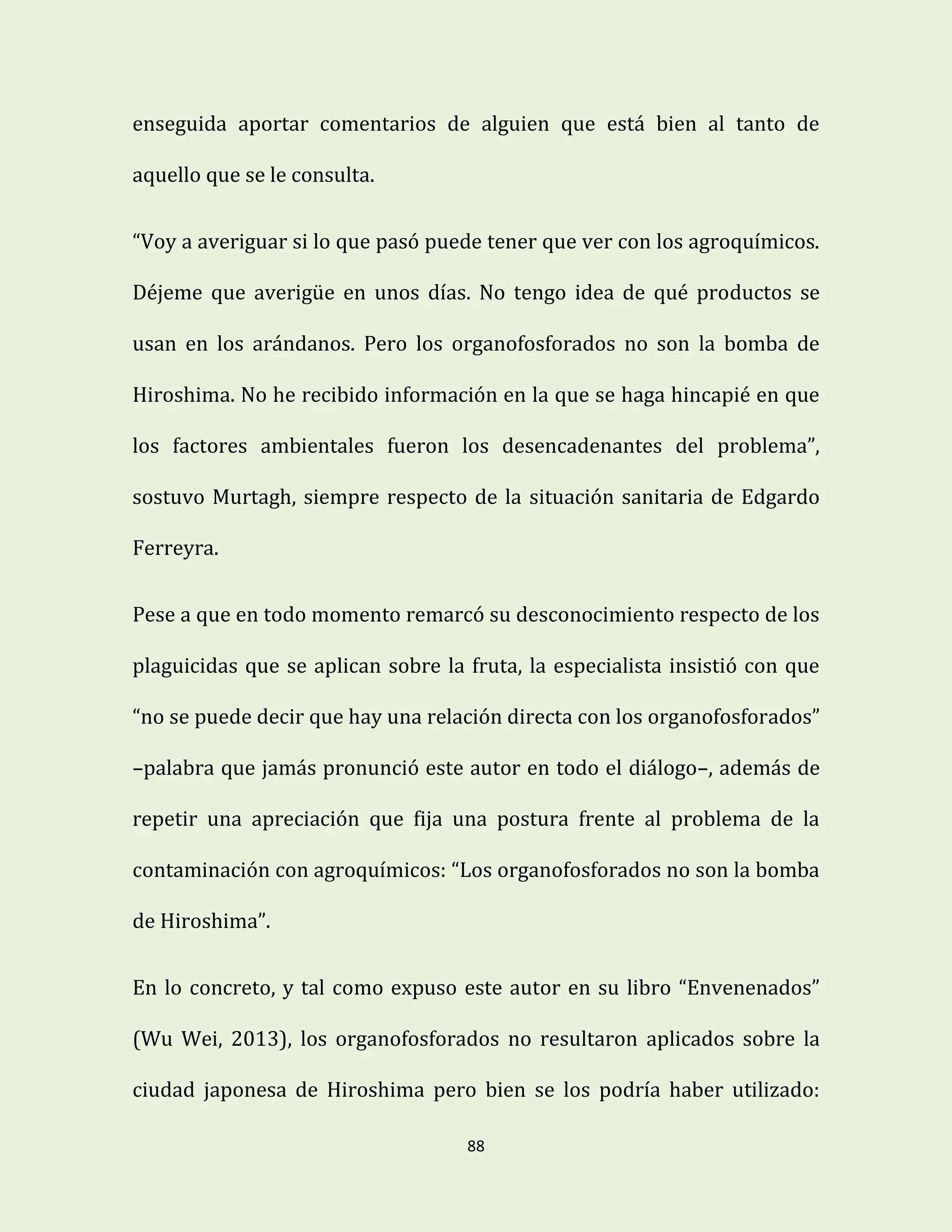 88
enseguida aportar comentarios de alguien que está bien al tanto de
aquello que se le consulta.
“Voy a averiguar si lo que pasó puede tener que ver con los agroquímicos.
Déjeme que averigüe en unos días. No tengo idea de qué productos se
usan en los arándanos. Pero los organofosforados no son la bomba de
Hiroshima. No he recibido información en la que se haga hincapié en que
los factores ambientales fueron los desencadenantes del problema”,
sostuvo Murtagh, siempre respecto de la situación sanitaria de Edgardo
Ferreyra.
Pese a que en todo momento remarcó su desconocimiento respecto de los
plaguicidas que se aplican sobre la fruta, la especialista insistió con que
“no se puede decir que hay una relación directa con los organofosforados”
–palabra que jamás pronunció este autor en todo el diálogo–, además de
repetir una apreciación que fija una postura frente al problema de la
contaminación con agroquímicos: “Los organofosforados no son la bomba
de Hiroshima”.
En lo concreto, y tal como expuso este autor en su libro “Envenenados”
(Wu Wei, 2013), los organofosforados no resultaron aplicados sobre la
ciudad japonesa de Hiroshima pero bien se los podría haber utilizado:
 