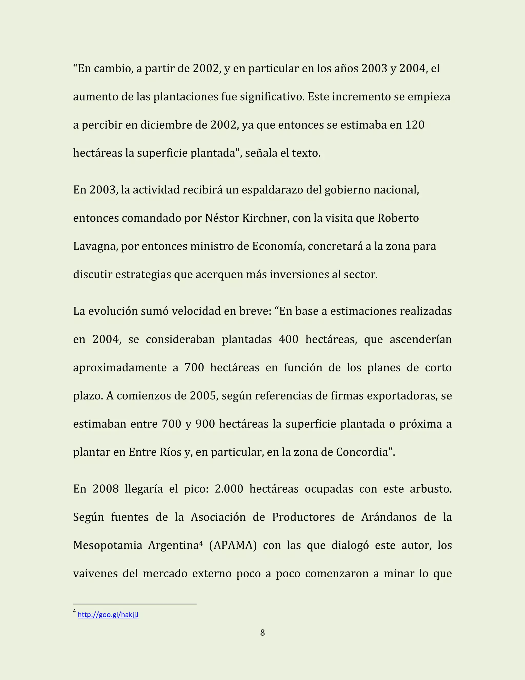 8
“En cambio, a partir de 2002, y en particular en los años 2003 y 2004, el
aumento de las plantaciones fue significativo. Este incremento se empieza
a percibir en diciembre de 2002, ya que entonces se estimaba en 120
hectáreas la superficie plantada”, señala el texto.
En 2003, la actividad recibirá un espaldarazo del gobierno nacional,
entonces comandado por Néstor Kirchner, con la visita que Roberto
Lavagna, por entonces ministro de Economía, concretará a la zona para
discutir estrategias que acerquen más inversiones al sector.
La evolución sumó velocidad en breve: “En base a estimaciones realizadas
en 2004, se consideraban plantadas 400 hectáreas, que ascenderían
aproximadamente a 700 hectáreas en función de los planes de corto
plazo. A comienzos de 2005, según referencias de firmas exportadoras, se
estimaban entre 700 y 900 hectáreas la superficie plantada o próxima a
plantar en Entre Ríos y, en particular, en la zona de Concordia”.
En 2008 llegaría el pico: 2.000 hectáreas ocupadas con este arbusto.
Según fuentes de la Asociación de Productores de Arándanos de la
Mesopotamia Argentina4 (APAMA) con las que dialogó este autor, los
vaivenes del mercado externo poco a poco comenzaron a minar lo que
4
http://goo.gl/hakjjJ
 