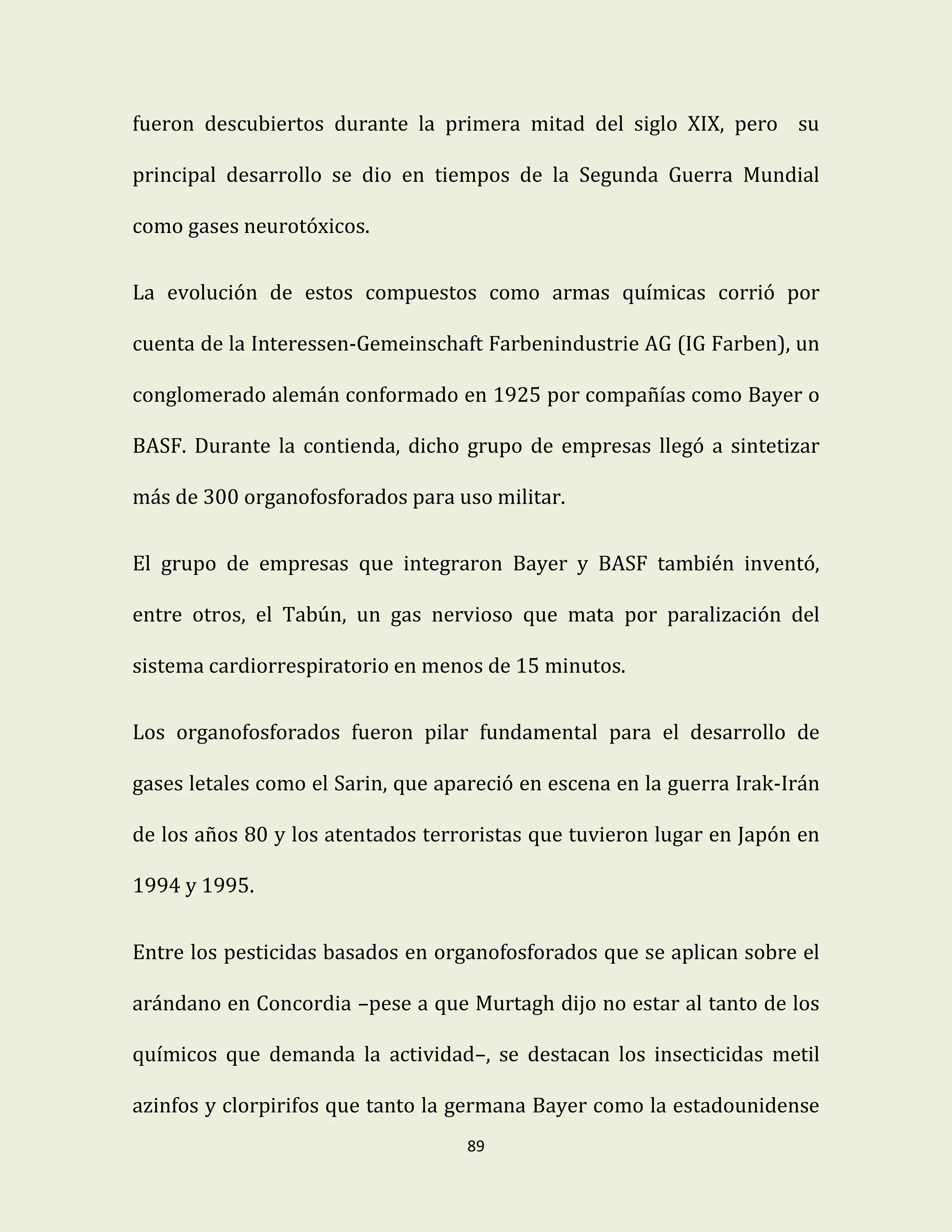 89
fueron descubiertos durante la primera mitad del siglo XIX, pero su
principal desarrollo se dio en tiempos de la Segunda Guerra Mundial
como gases neurotóxicos.
La evolución de estos compuestos como armas químicas corrió por
cuenta de la Interessen-Gemeinschaft Farbenindustrie AG (IG Farben), un
conglomerado alemán conformado en 1925 por compañías como Bayer o
BASF. Durante la contienda, dicho grupo de empresas llegó a sintetizar
más de 300 organofosforados para uso militar.
El grupo de empresas que integraron Bayer y BASF también inventó,
entre otros, el Tabún, un gas nervioso que mata por paralización del
sistema cardiorrespiratorio en menos de 15 minutos.
Los organofosforados fueron pilar fundamental para el desarrollo de
gases letales como el Sarin, que apareció en escena en la guerra Irak-Irán
de los años 80 y los atentados terroristas que tuvieron lugar en Japón en
1994 y 1995.
Entre los pesticidas basados en organofosforados que se aplican sobre el
arándano en Concordia –pese a que Murtagh dijo no estar al tanto de los
químicos que demanda la actividad–, se destacan los insecticidas metil
azinfos y clorpirifos que tanto la germana Bayer como la estadounidense
 