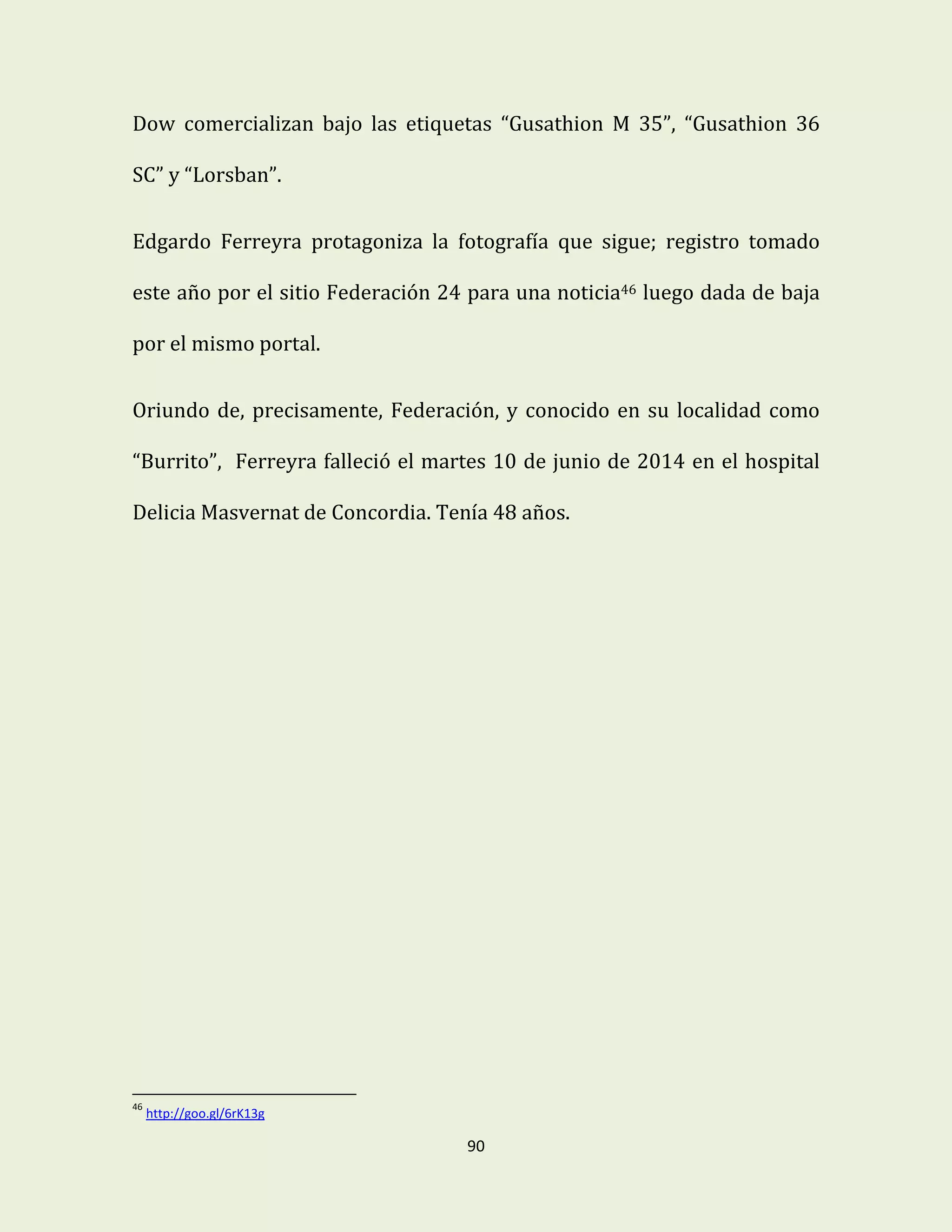 90
Dow comercializan bajo las etiquetas “Gusathion M 35”, “Gusathion 36
SC” y “Lorsban”.
Edgardo Ferreyra protagoniza la fotografía que sigue; registro tomado
este año por el sitio Federación 24 para una noticia46 luego dada de baja
por el mismo portal.
Oriundo de, precisamente, Federación, y conocido en su localidad como
“Burrito”, Ferreyra falleció el martes 10 de junio de 2014 en el hospital
Delicia Masvernat de Concordia. Tenía 48 años.
46
http://goo.gl/6rK13g
 