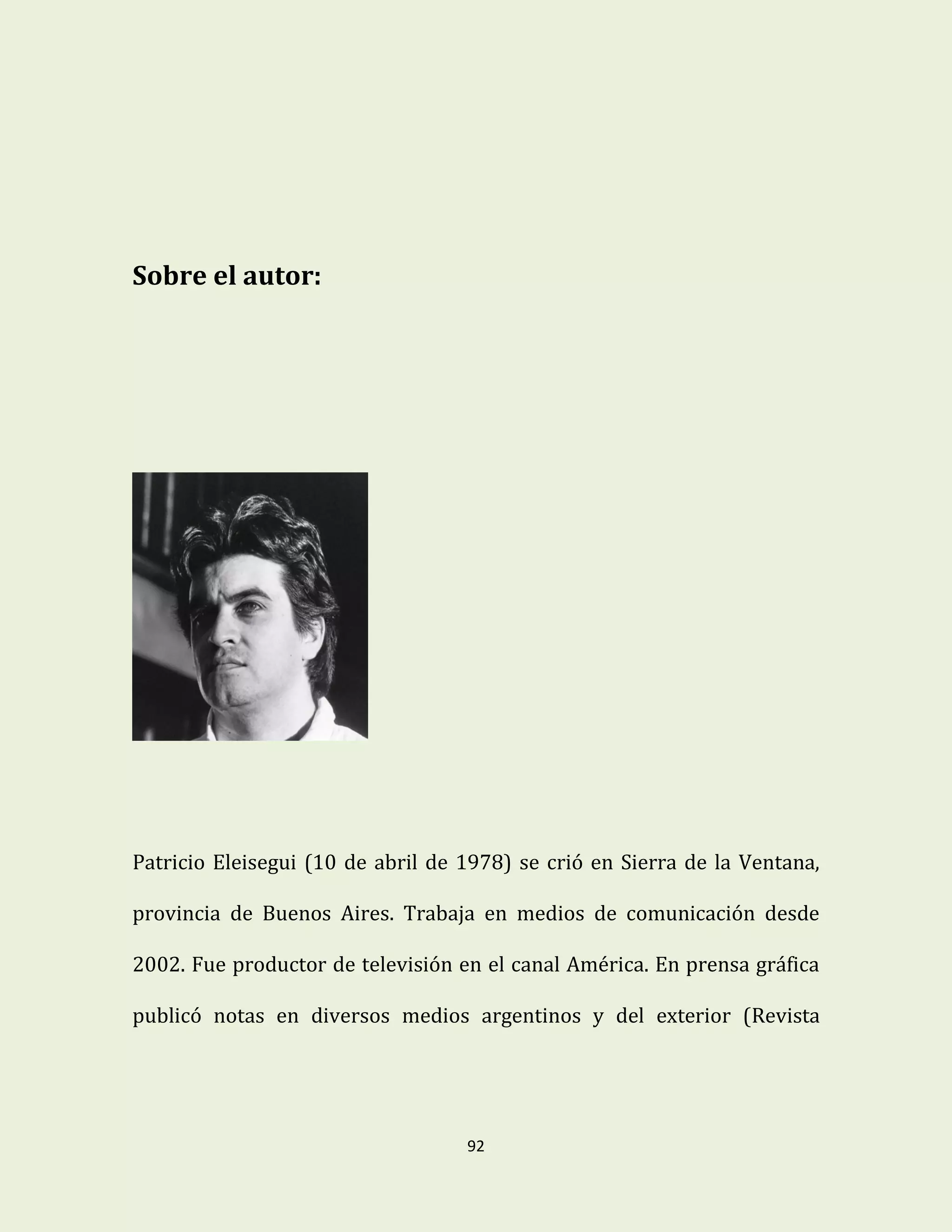 92
Sobre el autor:
Patricio Eleisegui (10 de abril de 1978) se crió en Sierra de la Ventana,
provincia de Buenos Aires. Trabaja en medios de comunicación desde
2002. Fue productor de televisión en el canal América. En prensa gráfica
publicó notas en diversos medios argentinos y del exterior (Revista
 